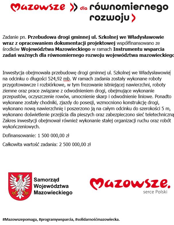 Zadanie pn. Przebudowa drogi gminnej ul. Szkolnej we Władysławowie wraz z&nbsp;opracowaniem dokumentacji projektowej wsp&oacute;łfinansowano ze środk&oacute;w Wojew&oacute;dztwa Mazowieckiego w&nbsp;ramach Instrumentu wsparcia zadań ważnych dla r&oacute;wnomiernego rozwoju wojew&oacute;dztwa mazowieckiego  Inwestycja obejmowała przebudowę drogi gminnej ul. Szkolnej we Władysławowie na&nbsp;odcinku o&nbsp;długości 524,92 mb. W ramach zadania zostały wykonane roboty przygotowawcze i&nbsp;rozbi&oacute;rkowe, w&nbsp;tym frezowanie istniejącej nawierzchni, roboty ziemne oraz&nbsp;prace związane z&nbsp;odwodnieniem drogi, obejmujące wykonanie przepust&oacute;w, oczyszczenie row&oacute;w, umocnienie skarp i&nbsp;odwodnienie liniowe. Ponadto wykonane zostały chodniki, zjazdy do posesji, wzmocniono konstrukcję drogi, wykonano nową nawierzchnię i&nbsp;poszerzono ją na&nbsp;całym odcinku do szerokości 5 m, wykonano doświetlenie przejścia dla pieszych oraz&nbsp;zabezpieczono sieć teletechniczną. Zakres inwestycji obejmował r&oacute;wnież wykonanie stałej organizacji ruchu oraz&nbsp;rob&oacute;t wykończeniowych. Dofinansowanie: 1 500 000,00 zł Całkowita wartość zadania: 2 500 000,00 zł