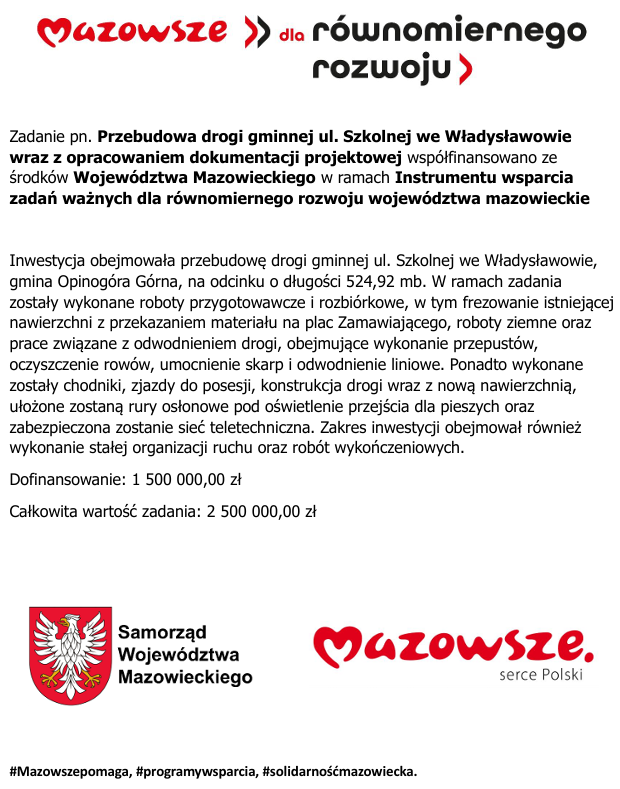 Zadanie pn. Przebudowa drogi gminnej ul. Szkolnej we Władysławowie wraz z&nbsp;opracowaniem dokumentacji projektowej wsp&oacute;łfinansowano ze środk&oacute;w Wojew&oacute;dztwa Mazowieckiego w&nbsp;ramach Instrumentu wsparcia zadań ważnych dla r&oacute;wnomiernego rozwoju wojew&oacute;dztwa mazowieckie  Inwestycja obejmowała przebudowę drogi gminnej ul. Szkolnej we Władysławowie, gmina Opinog&oacute;ra G&oacute;rna, na&nbsp;odcinku o&nbsp;długości 524,92 mb. W ramach zadania zostały wykonane roboty przygotowawcze i&nbsp;rozbi&oacute;rkowe, w&nbsp;tym frezowanie istniejącej nawierzchni z&nbsp;przekazaniem materiału na&nbsp;plac Zamawiającego, roboty ziemne oraz&nbsp;prace związane z&nbsp;odwodnieniem drogi, obejmujące wykonanie przepust&oacute;w, oczyszczenie row&oacute;w, umocnienie skarp i&nbsp;odwodnienie liniowe. Ponadto wykonane zostały chodniki, zjazdy do posesji, konstrukcja drogi wraz z&nbsp;nową nawierzchnią, ułożone zostaną rury osłonowe pod oświetlenie przejścia dla pieszych oraz&nbsp;zabezpieczona zostanie sieć teletechniczna. Zakres inwestycji obejmował r&oacute;wnież wykonanie stałej organizacji ruchu oraz&nbsp;rob&oacute;t wykończeniowych. Dofinansowanie: 1 500 000,00 zł Całkowita wartość zadania: 2 500 000,00 zł