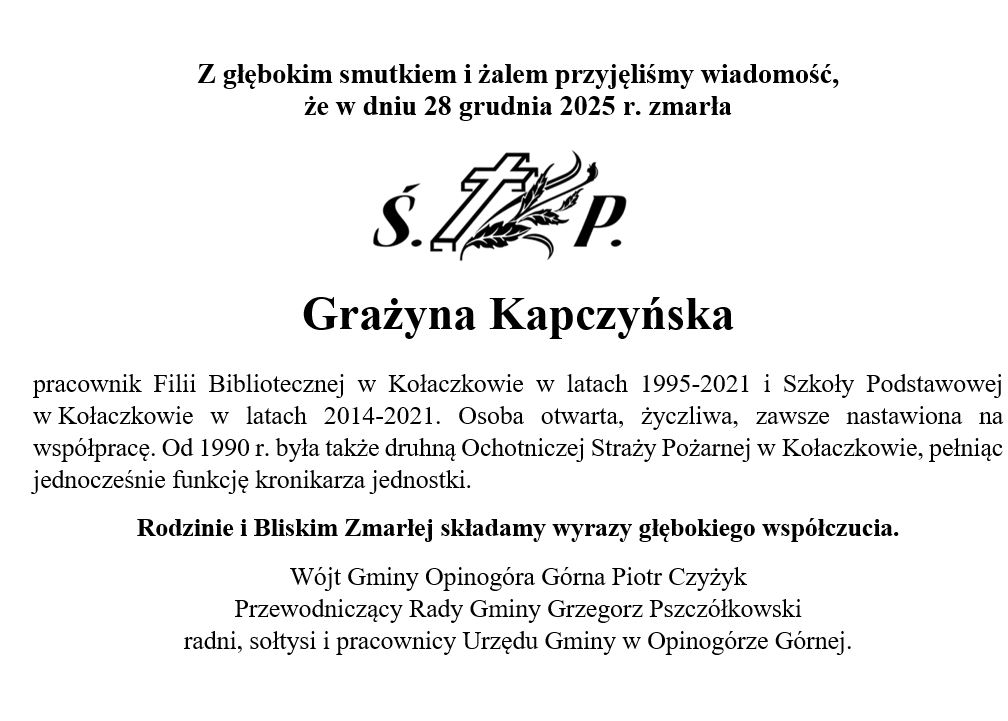  zdjęciem przedstawiającym tekst &bdquo;z głebokim smutkiem i&nbsp;żalem przyjęliśmy wiadomość, że&nbsp;w dniu 28 grudnia 2025 r. zmarła ś. Grażyna Kapczyńska pracownik Filii Bibliotecznej w&nbsp;Kołaczkowie w&nbsp;latach 1995-2021 i&nbsp;Szkoły Podstawowej w&nbsp;Kołaczkowie w&nbsp;latach 2014-2021. Osoba otwarta, życzliwa, zawsze nastawiona na&nbsp;wsp&oacute;łpracę. Od 1990 r. była także druhną Ochotniczej Straży Pożarnej w&nbsp;Kołaczkowie, pełniąc jednocześnie funkcję kronikarza jednostki. Rodzinie i&nbsp;Bliskim Zmarłej skladamy wyrazy głębokiego wsp&oacute;łczucia. W&oacute;jt Gminy Opinog&oacute;ra G&oacute;rna Piotr Czyżyk Przewodniczący Rady Gminy Grzegorz Pszcz&oacute;łkowski radni, sołtysi pracownicy Urzędu Gminy w&nbsp;Opinog&oacute;rze G&oacute;rnej.&rdquo;