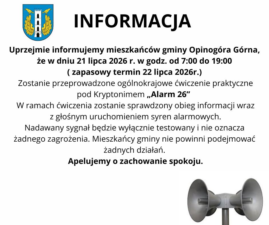 Uprzejmie informujemy mieszkańc&oacute;w gminy Opinog&oacute;ra G&oacute;rna, że&nbsp;w dniu 21 lipca 2026 r. w&nbsp;godz. od 7:00 do 19:00 ( zapasowy termin 22 lipca 2026r.)  Zostanie przeprowadzone og&oacute;lnokrajowe ćwiczenie praktyczne pod Kryptonimem &bdquo;Alarm 26&rdquo;  W ramach ćwiczenia zostanie sprawdzony obieg informacji wraz z&nbsp;głośnym uruchomieniem syren alarmowych. Nadawany sygnał będzie wyłącznie testowany i&nbsp;nie oznacza żadnego zagrożenia. Mieszkańcy gminy nie powinni podejmować żadnych działań.  Apelujemy o&nbsp;zachowanie spokoju. 