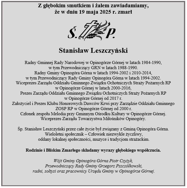 Z głębokim smutkiem i żalem zawiadamiamy,                             że w dniu 19 maja 2025 r. zmarłStanisław Leszczyński Radny Gminnej Rady Narodowej w Opinogórze Górnej w latach 1984-1990, w tym Przewodniczący GRN w latach 1988-1990. Radny Gminy Opinogóra Górna w latach 1994-2002 i 2010-2014, w tym Przewodniczący Rady Gminy Opinogóra Górna w latach 1994-2002. Wiceprezes Zarządu Oddziału Gminnego Związku Ochotniczych Straży Pożarnych RP  w Opinogórze Górnej w latach 2000-2016, Prezes Zarządu Oddziału Gminnego Związku Ochotniczych Straży Pożarnych RP w Opinogórze Górnej od 2017 r. Założyciel i Prezes Klubu Honorowych Dawców Krwi przy Zarządzie Oddziału Gminnego  ZOSP RP w Opinogórze Górnej od 2000 r. Członek zespołu Melodia przy Gminnym Ośrodku Kultury w Opinogórze Górnej. Wiceprezes Zarządu Towarzystwa Miłośników Opinogóry. Śp. Stanisław Leszczyński przez całe życie był związany z Gminą Opinogóra Górna.  Wieloletni społecznik – Człowiek niezwykle życzliwy,  oddany lokalnej społeczności, muzyce i tradycjom strażackim. Rodzinie i Bliskim Zmarłego składamy wyrazy głębokiego współczucia.  Wójt Gminy Opinogóra Górna Piotr Czyżyk,  Przewodniczący Rady Gminy Grzegorz Pszczółkowski,  radni, sołtysi oraz pracownicy Urzędu Gminy w Opinogórze Górnej.