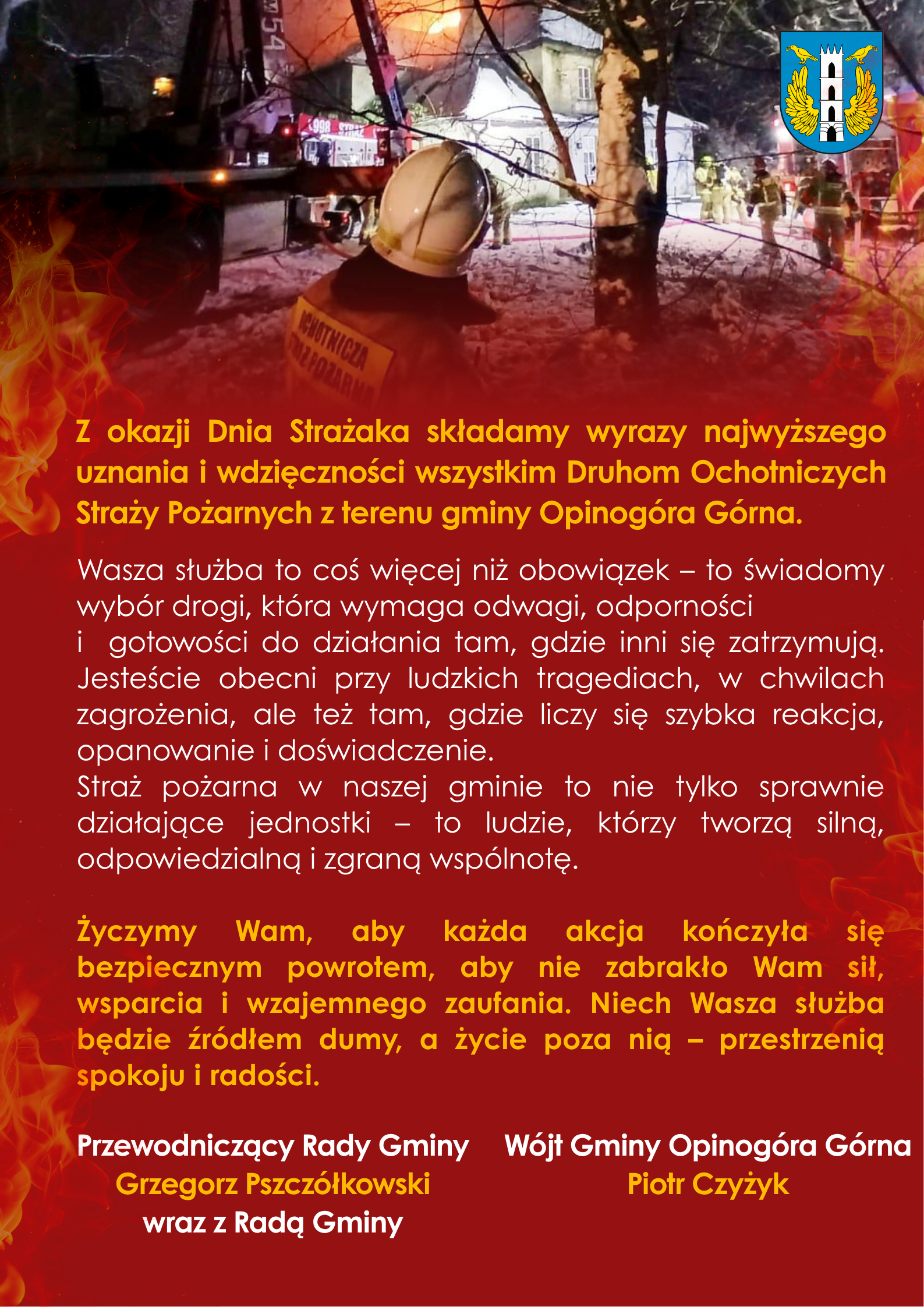 Plakat z&nbsp;okazji Dnia Strażaka przedstawiający nocną akcję gaśniczą &ndash; w&nbsp;tle płonący budynek, w&oacute;z strażacki i&nbsp;kilku strażak&oacute;w pracujących w&nbsp;śnieżnym terenie. Na pierwszym planie strażak w&nbsp;hełmie oglądający akcję od tyłu. G&oacute;rna część zawiera herb oraz&nbsp;zdjęcie z&nbsp;akcji, dolna część ma czerwone tło z&nbsp;płomieniami i&nbsp;długi tekst z&nbsp;podziękowaniami dla druh&oacute;w Ochotniczych Straży Pożarnych z&nbsp;gminy Opinog&oacute;ra G&oacute;rna. Na końcu podpisy władz gminy: przewodniczącego rady Grzegorza Pszcz&oacute;łkowskiego oraz&nbsp;w&oacute;jta Piotra Czyżyka.