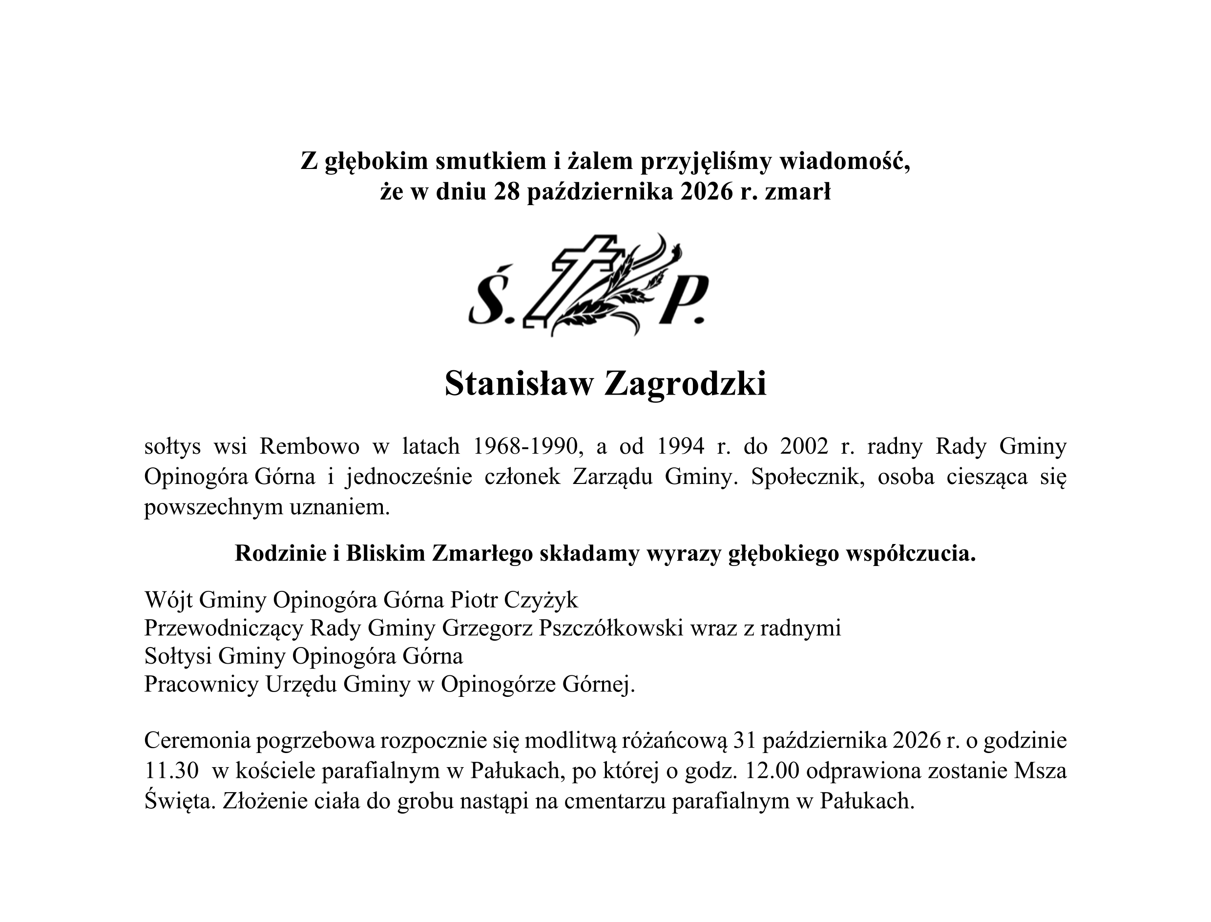Z głębokim smutkiem i&nbsp;żalem przyjęliśmy wiadomość,  że&nbsp;w dniu 28 października 2026 r. zmarł     Stanisław Zagrodzki  sołtys wsi Rembowo w&nbsp;latach 1968-1990, a&nbsp;od 1994 r. do 2002 r. radny Rady Gminy Opinog&oacute;ra G&oacute;rna i&nbsp;jednocześnie członek Zarządu Gminy. Społecznik, osoba ciesząca się powszechnym uznaniem.  Rodzinie i&nbsp;Bliskim Zmarłego składamy wyrazy głębokiego wsp&oacute;łczucia. W&oacute;jt Gminy Opinog&oacute;ra G&oacute;rna Piotr Czyżyk Przewodniczący Rady Gminy Grzegorz Pszcz&oacute;łkowski wraz z&nbsp;radnymi Sołtysi Gminy Opinog&oacute;ra G&oacute;rna Pracownicy Urzędu Gminy w&nbsp;Opinog&oacute;rze G&oacute;rnej.  Ceremonia pogrzebowa rozpocznie się modlitwą r&oacute;żańcową 31 października 2026 r. o&nbsp;godzinie 11.30  w&nbsp;kościele parafialnym w&nbsp;Pałukach, po kt&oacute;rej o&nbsp;godz. 12.00 odprawiona zostanie Msza Święta. Złożenie ciała do grobu nastąpi na&nbsp;cmentarzu parafialnym w&nbsp;Pałukach.