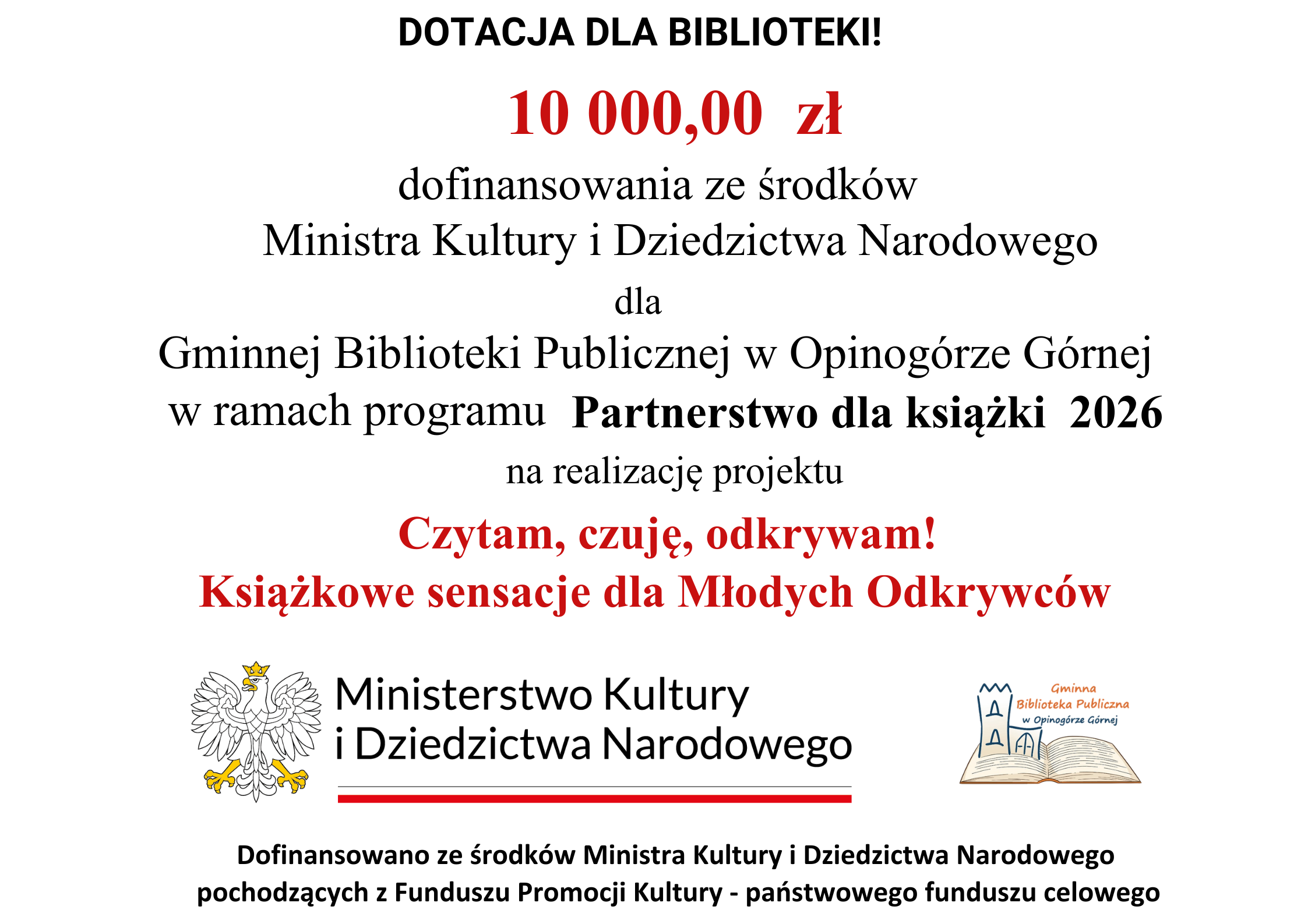 Dotacje dla biblioteki 10000 zł dofinansowanie ze środk&oacute;w Ministra Kultury i&nbsp;Dziedzictwa Narodowego dla Gminnej biblioteki Publicznej w&nbsp;Opinog&oacute;rze G&Oacute;rnej w&nbsp;ramch programu Partnerstwo dla książki 2026 na&nbsp;realizację projektu. Czytam, czuję, odkrywam! Książkowe sensacje dla Młodych Odkrywc&oacute;w. Godło polski. Ministerstwo Kultury i&nbsp;Dziedzictwa Narodowego. Logo gminnej biblioteki w&nbsp;Opinog&oacute;rze G&oacute;rnej. Dofinansowano ze srdok&oacute;w Ministra Kultury i&nbsp;Dziedzictwa Narodowego pochodzącego z&nbsp;Funduszu Promocji Kultury - państwowego funduszu celowego.