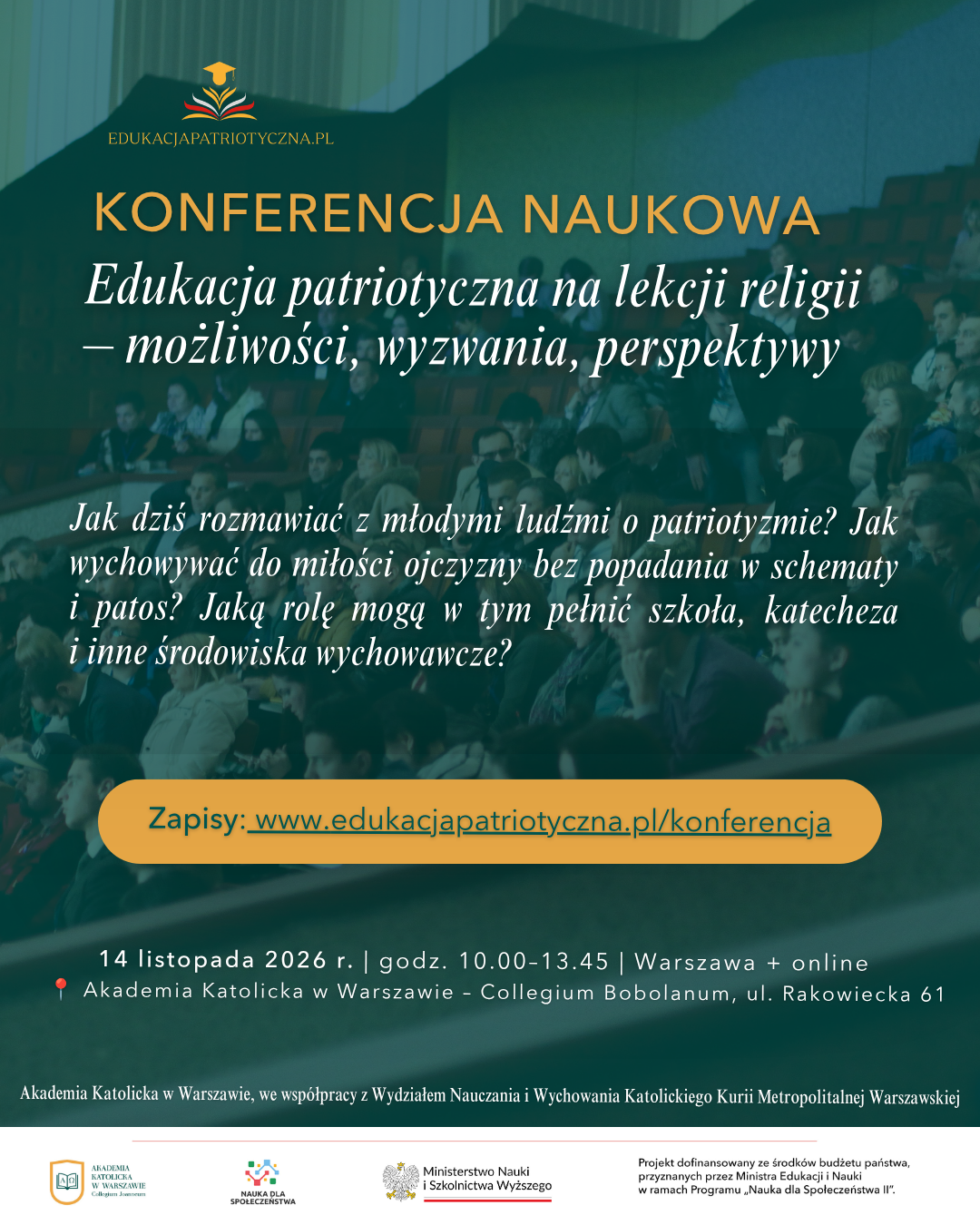 Konferencja nukowa - Edukacja patriotyczna na&nbsp;lekcji relgii - możliwości, wyzwania, perspektywy. Jak dziś rozmawiać z&nbsp;młodymi ludźmi o&nbsp;patriotyźmie? Jak wychowywać do miłości ojczyzny bez podadania w&nbsp;schematy i&nbsp;patatos. Jaką rolę mogą w&nbsp;tym pełnić szkoła, katecheza i&nbsp;inne środowisko wychowawcze? Zapisy: www.edukacjapatriotyczna.pl/konferencja. 14 listopada 2026 r. godz. 10:00 13:45 Warszawa + online. Akademia Katolica w&nbsp;Warszawie - Collegium Bobalanum ul. Rakowiecka 61