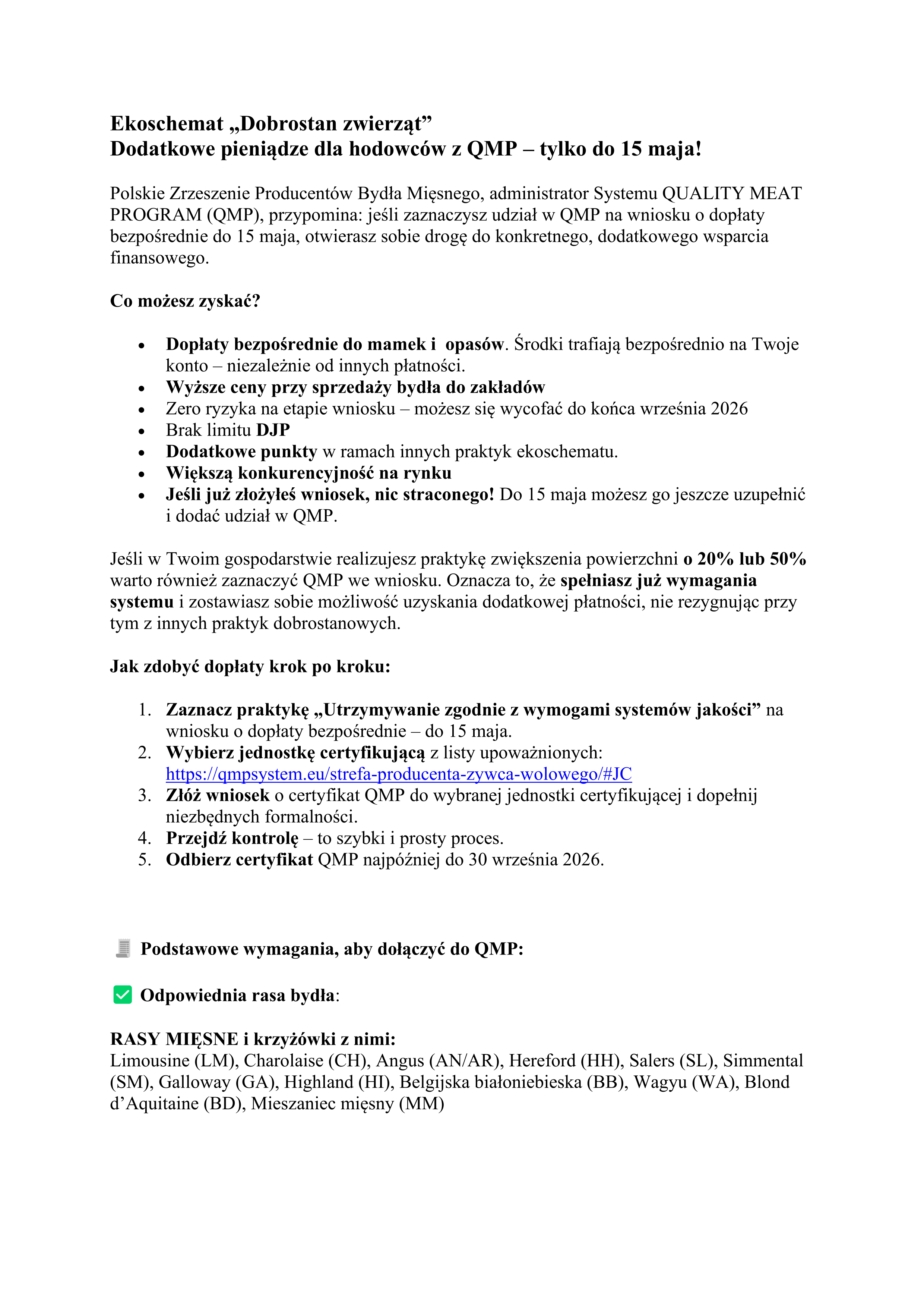 Ekoschemat &bdquo;Dobrostan zwierząt&rdquo; Dodatkowe pieniądze dla hodowc&oacute;w z&nbsp;QMP &ndash; tylko do 15 maja! Polskie Zrzeszenie Producent&oacute;w Bydła Mięsnego, administrator Systemu QUALITY MEAT PROGRAM (QMP), przypomina: jeśli zaznaczysz udział w&nbsp;QMP na&nbsp;wniosku o&nbsp;dopłaty bezpośrednie do 15 maja, otwierasz sobie drogę do konkretnego, dodatkowego wsparcia finansowego. Co możesz zyskać? &bull; Dopłaty bezpośrednie do mamek i&nbsp;opas&oacute;w. Środki trafiają bezpośrednio na&nbsp;Twoje konto &ndash; niezależnie od innych płatności. &bull; Wyższe ceny przy sprzedaży bydła do zakład&oacute;w &bull; Zero ryzyka na&nbsp;etapie wniosku &ndash; możesz się wycofać do końca września 2026 &bull; Brak limitu DJP &bull; Dodatkowe punkty w&nbsp;ramach innych praktyk ekoschematu. &bull; Większą konkurencyjność na&nbsp;rynku &bull; Jeśli już złożyłeś wniosek, nic straconego! Do 15 maja możesz go jeszcze uzupełnić i&nbsp;dodać udział w&nbsp;QMP. Jeśli w&nbsp;Twoim gospodarstwie realizujesz praktykę zwiększenia powierzchni o&nbsp;20% lub&nbsp;50% warto r&oacute;wnież zaznaczyć QMP we wniosku. Oznacza to, że&nbsp;spełniasz już wymagania systemu i&nbsp;zostawiasz sobie możliwość uzyskania dodatkowej płatności, nie rezygnując przy tym z&nbsp;innych praktyk dobrostanowych. Jak zdobyć dopłaty krok po kroku: 1. Zaznacz praktykę &bdquo;Utrzymywanie zgodnie z&nbsp;wymogami system&oacute;w jakości&rdquo; na&nbsp;wniosku o&nbsp;dopłaty bezpośrednie &ndash; do 15 maja. 2. Wybierz jednostkę certyfikującą z&nbsp;listy upoważnionych: https://qmpsystem.eu/strefa-producenta-zywca-wolowego/#JC 3. Zł&oacute;ż wniosek o&nbsp;certyfikat QMP do wybranej jednostki certyfikującej i&nbsp;dopełnij niezbędnych formalności. 4. Przejdź kontrolę &ndash; to szybki i&nbsp;prosty proces. 5. Odbierz certyfikat QMP najp&oacute;źniej do 30 września 2026. Podstawowe wymagania, aby dołączyć do QMP: Odpowiednia rasa bydła: RASY MIĘSNE i&nbsp;krzyż&oacute;wki z&nbsp;nimi: Limousine (LM), Charolaise (CH), Angus (AN/AR), Hereford (HH), Salers (SL), Simmental (SM), Galloway (GA), Highland (HI), Belgijska białoniebieska (BB), Wagyu (WA), Blond d&rsquo;Aquitaine (BD), Mieszaniec mięsny (MM)