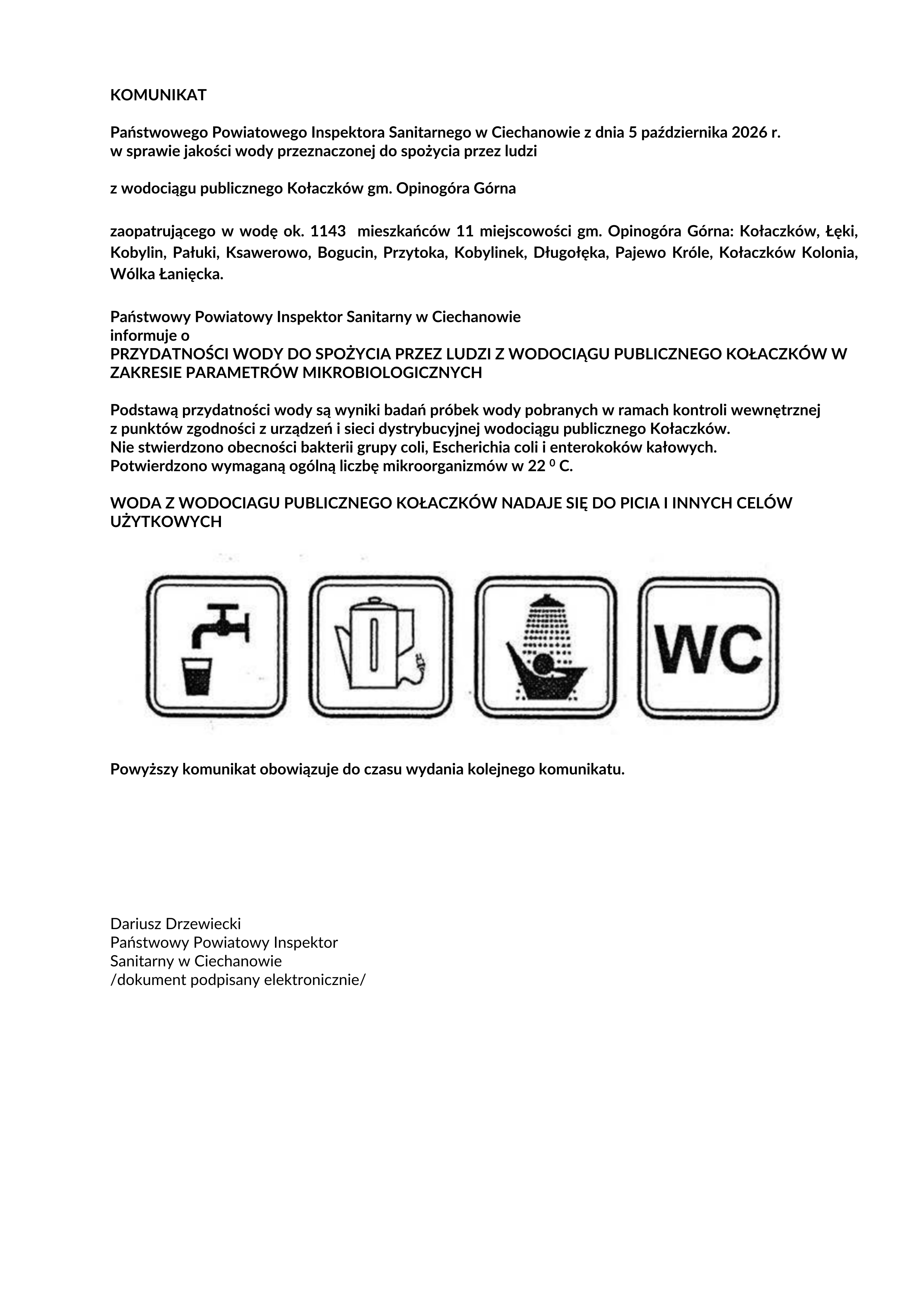 KOMUNIKAT Państwowego Powiatowego Inspektora Sanitarnego w&nbsp;Ciechanowie z&nbsp;dnia 5 października 2026 r. w&nbsp;sprawie jakości wody przeznaczonej do spożycia przez ludzi z&nbsp;wodociągu publicznego Kołaczk&oacute;w gm. Opinog&oacute;ra G&oacute;rna zaopatrującego w&nbsp;wodę ok. 1143 mieszkańc&oacute;w 11 miejscowości gm. Opinog&oacute;ra G&oacute;rna: Kołaczk&oacute;w, Łęki, Kobylin, Pałuki, Ksawerowo, Bogucin, Przytoka, Kobylinek, Długołęka, Pajewo Kr&oacute;le, Kołaczk&oacute;w Kolonia, W&oacute;lka Łanięcka. Państwowy Powiatowy Inspektor Sanitarny w&nbsp;Ciechanowie informuje o&nbsp;PRZYDATNOŚCI WODY DO SPOŻYCIA PRZEZ LUDZI Z WODOCIĄGU PUBLICZNEGO KOŁACZK&Oacute;W W ZAKRESIE PARAMETR&Oacute;W MIKROBIOLOGICZNYCH Podstawą przydatności wody są wyniki badań pr&oacute;bek wody pobranych w&nbsp;ramach kontroli wewnętrznej z&nbsp;punkt&oacute;w zgodności z&nbsp;urządzeń i&nbsp;sieci dystrybucyjnej wodociągu publicznego Kołaczk&oacute;w. Nie stwierdzono obecności bakterii grupy coli, Escherichia coli i&nbsp;enterokok&oacute;w kałowych. Potwierdzono wymaganą og&oacute;lną liczbę mikroorganizm&oacute;w w&nbsp;22 0 C. WODA Z WODOCIAGU PUBLICZNEGO KOŁACZK&Oacute;W NADAJE SIĘ DO PICIA I INNYCH CEL&Oacute;W UŻYTKOWYCH Powyższy komunikat obowiązuje do czasu wydania kolejnego komunikatu. Dariusz Drzewiecki