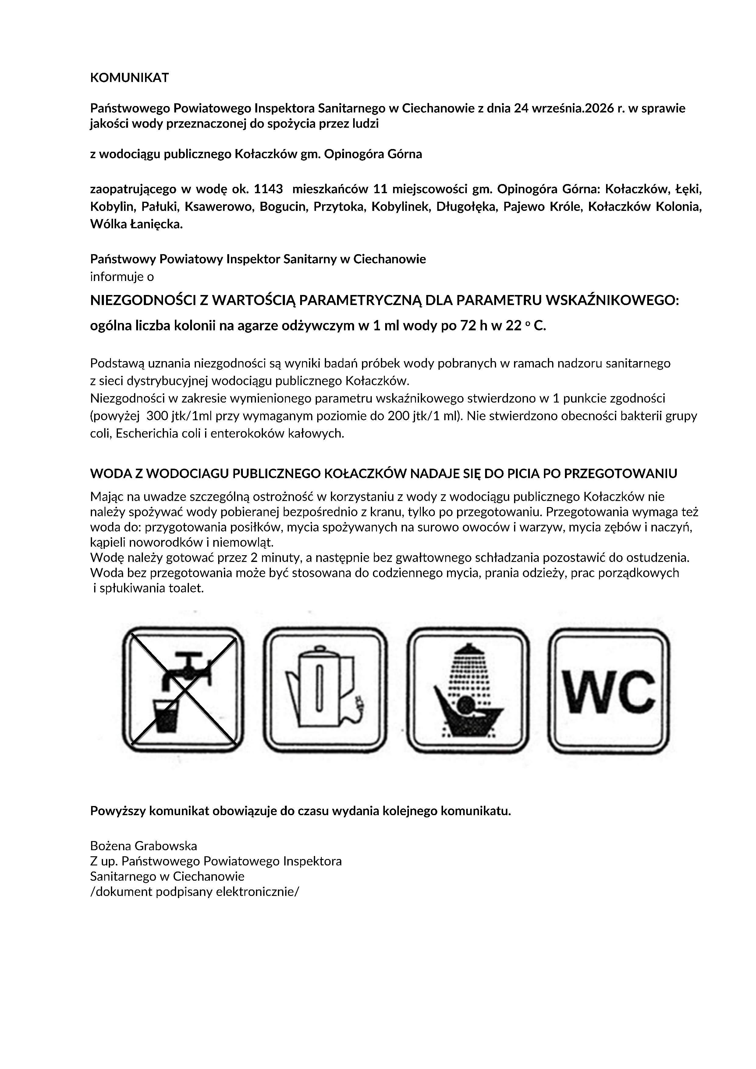 KOMUNIKAT Państwowego Powiatowego Inspektora Sanitarnego w&nbsp;Ciechanowie z&nbsp;dnia 24 września.2026 r. w&nbsp;sprawie jakości wody przeznaczonej do spożycia przez ludzi z&nbsp;wodociągu publicznego Kołaczk&oacute;w gm. Opinog&oacute;ra G&oacute;rna zaopatrującego w&nbsp;wodę ok. 1143 mieszkańc&oacute;w 11 miejscowości gm. Opinog&oacute;ra G&oacute;rna: Kołaczk&oacute;w, Łęki, Kobylin, Pałuki, Ksawerowo, Bogucin, Przytoka, Kobylinek, Długołęka, Pajewo Kr&oacute;le, Kołaczk&oacute;w Kolonia, W&oacute;lka Łanięcka. Państwowy Powiatowy Inspektor Sanitarny w&nbsp;Ciechanowie informuje o&nbsp;NIEZGODNOŚCI Z WARTOŚCIĄ PARAMETRYCZNĄ DLA PARAMETRU WSKAŹNIKOWEGO: og&oacute;lna liczba kolonii na&nbsp;agarze odżywczym w&nbsp;1 ml wody po 72 h w&nbsp;22 o&nbsp;C. Podstawą uznania niezgodności są wyniki badań pr&oacute;bek wody pobranych w&nbsp;ramach nadzoru sanitarnego z&nbsp;sieci dystrybucyjnej wodociągu publicznego Kołaczk&oacute;w. Niezgodności w&nbsp;zakresie wymienionego parametru wskaźnikowego stwierdzono w&nbsp;1 punkcie zgodności (powyżej 300 jtk/1ml przy wymaganym poziomie do 200 jtk/1 ml). Nie stwierdzono obecności bakterii grupy coli, Escherichia coli i&nbsp;enterokok&oacute;w kałowych. WODA Z WODOCIAGU PUBLICZNEGO KOŁACZK&Oacute;W NADAJE SIĘ DO PICIA PO PRZEGOTOWANIU Mając na&nbsp;uwadze szczeg&oacute;lną ostrożność w&nbsp;korzystaniu z&nbsp;wody z&nbsp;wodociągu publicznego Kołaczk&oacute;w nie należy spożywać wody pobieranej bezpośrednio z&nbsp;kranu, tylko po przegotowaniu. Przegotowania wymaga też woda do: przygotowania posiłk&oacute;w, mycia spożywanych na&nbsp;surowo owoc&oacute;w i&nbsp;warzyw, mycia zęb&oacute;w i&nbsp;naczyń, kąpieli noworodk&oacute;w i&nbsp;niemowląt. Wodę należy gotować przez 2 minuty, a&nbsp;następnie bez gwałtownego schładzania pozostawić do ostudzenia. Woda bez przegotowania może być stosowana do codziennego mycia, prania odzieży, prac porządkowych i&nbsp;spłukiwania toalet. Powyższy komunikat obowiązuje do czasu wydania kolejnego komunikatu. Bożena Grabowska Z up. Państwowego Powiatowego Inspektora Sanitarnego w&nbsp;Ciechanowie /dokument podpisany elektronicznie/