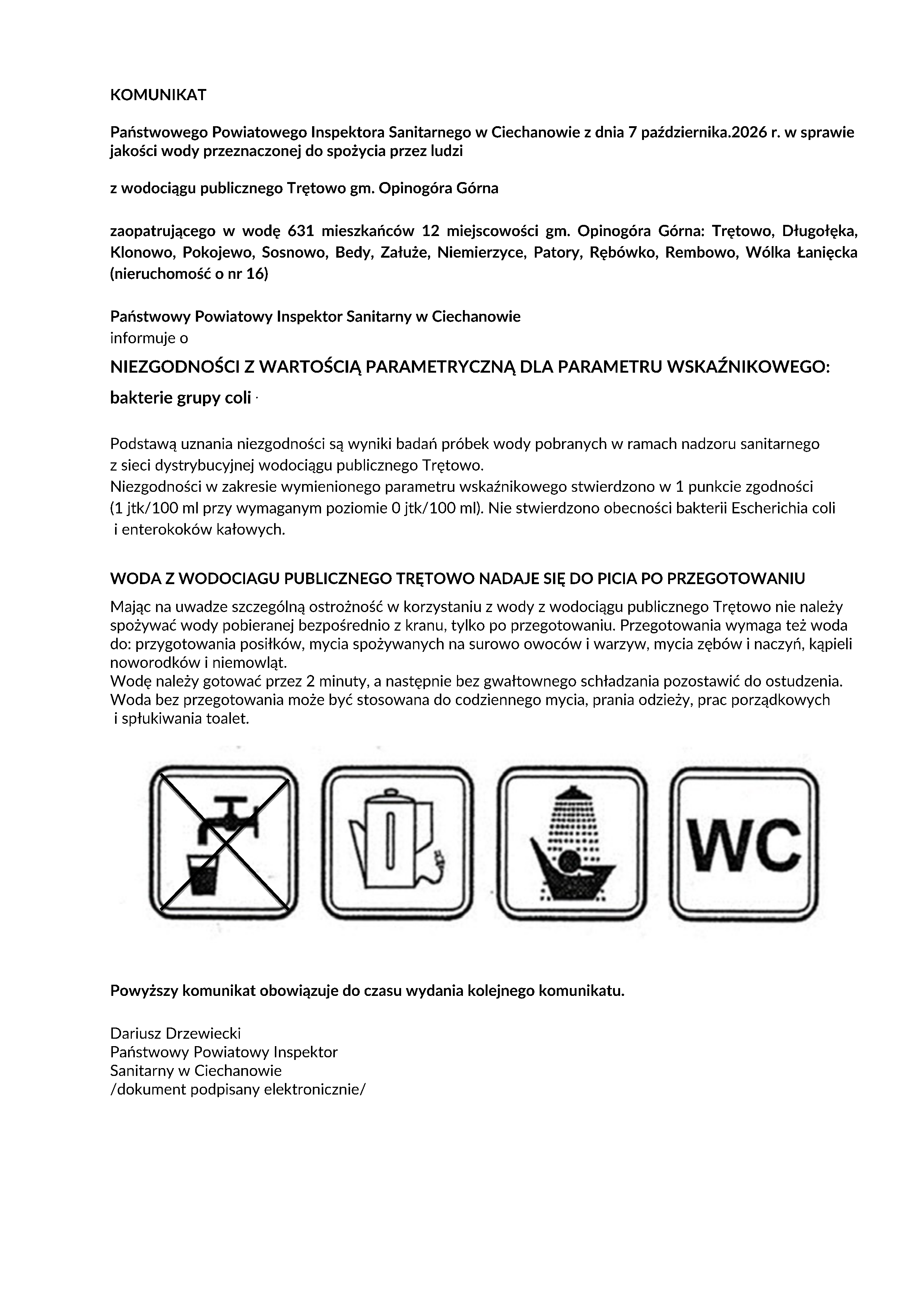 KOMUNIKAT Państwowego Powiatowego Inspektora Sanitarnego w&nbsp;Ciechanowie z&nbsp;dnia 7 października.2026 r. w&nbsp;sprawie jakości wody przeznaczonej do spożycia przez ludzi z&nbsp;wodociągu publicznego Trętowo gm. Opinog&oacute;ra G&oacute;rna zaopatrującego w&nbsp;wodę 631 mieszkańc&oacute;w 12 miejscowości gm. Opinog&oacute;ra G&oacute;rna: Trętowo, Długołęka, Klonowo, Pokojewo, Sosnowo, Bedy, Załuże, Niemierzyce, Patory, Ręb&oacute;wko, Rembowo, W&oacute;lka Łanięcka (nieruchomość o&nbsp;nr 16) Państwowy Powiatowy Inspektor Sanitarny w&nbsp;Ciechanowie informuje o&nbsp;NIEZGODNOŚCI Z WARTOŚCIĄ PARAMETRYCZNĄ DLA PARAMETRU WSKAŹNIKOWEGO: bakterie grupy coli . Podstawą uznania niezgodności są wyniki badań pr&oacute;bek wody pobranych w&nbsp;ramach nadzoru sanitarnego z&nbsp;sieci dystrybucyjnej wodociągu publicznego Trętowo. Niezgodności w&nbsp;zakresie wymienionego parametru wskaźnikowego stwierdzono w&nbsp;1 punkcie zgodności (1 jtk/100 ml przy wymaganym poziomie 0 jtk/100 ml). Nie stwierdzono obecności bakterii Escherichia coli i&nbsp;enterokok&oacute;w kałowych. WODA Z WODOCIAGU PUBLICZNEGO TRĘTOWO NADAJE SIĘ DO PICIA PO PRZEGOTOWANIU Mając na&nbsp;uwadze szczeg&oacute;lną ostrożność w&nbsp;korzystaniu z&nbsp;wody z&nbsp;wodociągu publicznego Trętowo nie należy spożywać wody pobieranej bezpośrednio z&nbsp;kranu, tylko po przegotowaniu. Przegotowania wymaga też woda do: przygotowania posiłk&oacute;w, mycia spożywanych na&nbsp;surowo owoc&oacute;w i&nbsp;warzyw, mycia zęb&oacute;w i&nbsp;naczyń, kąpieli noworodk&oacute;w i&nbsp;niemowląt. Wodę należy gotować przez 2 minuty, a&nbsp;następnie bez gwałtownego schładzania pozostawić do ostudzenia. Woda bez przegotowania może być stosowana do codziennego mycia, prania odzieży, prac porządkowych i&nbsp;spłukiwania toalet. Powyższy komunikat obowiązuje do czasu wydania kolejnego komunikatu. Dariusz Drzewiecki Państwowy Powiatowy Inspektor Sanitarny w&nbsp;Ciechanowie /dokument podpisany elektronicznie