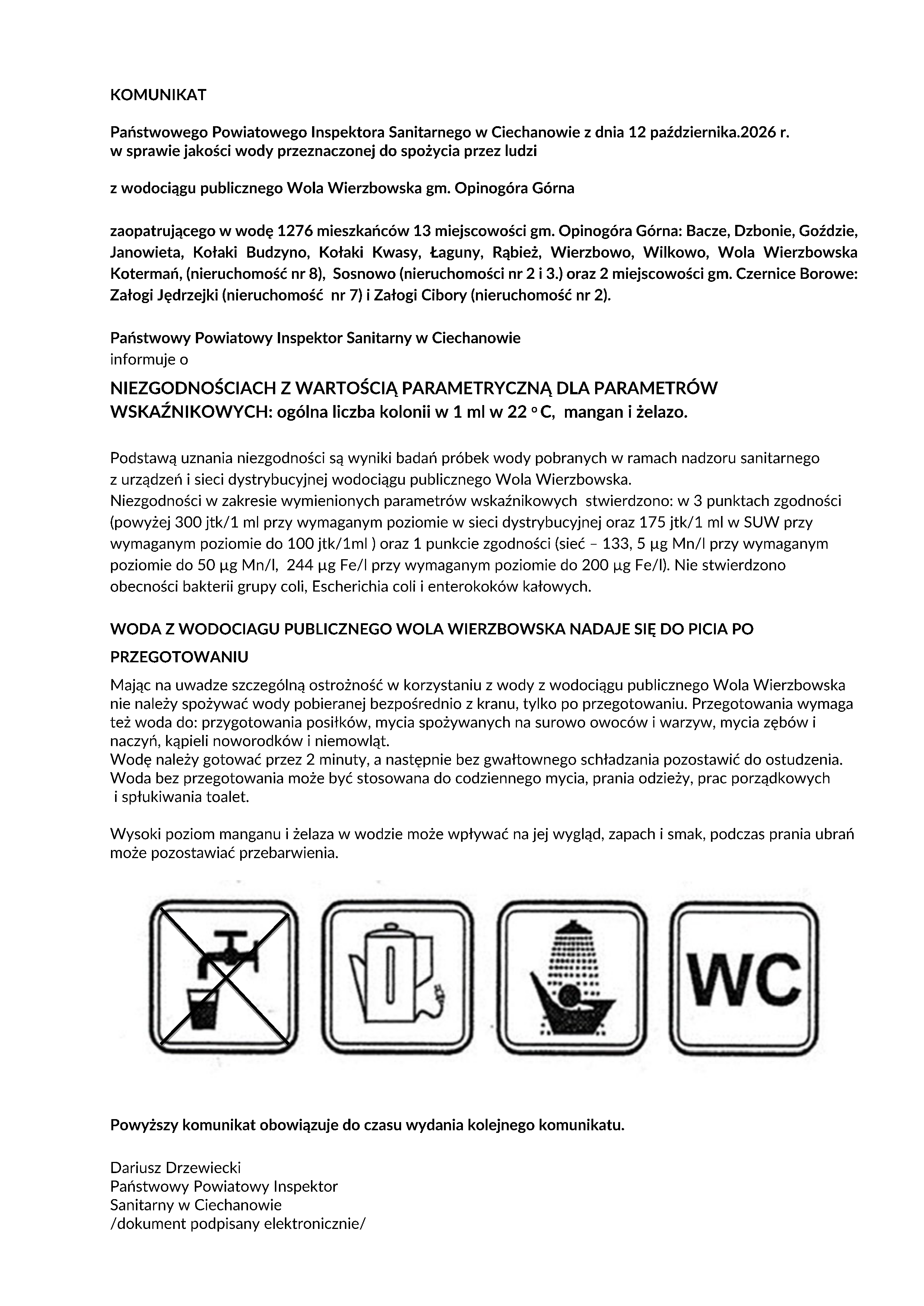 KOMUNIKAT Państwowego Powiatowego Inspektora Sanitarnego w&nbsp;Ciechanowie z&nbsp;dnia 12 października.2026 r. w&nbsp;sprawie jakości wody przeznaczonej do spożycia przez ludzi z&nbsp;wodociągu publicznego Wola Wierzbowska gm. Opinog&oacute;ra G&oacute;rna zaopatrującego w&nbsp;wodę 1276 mieszkańc&oacute;w 13 miejscowości gm. Opinog&oacute;ra G&oacute;rna: Bacze, Dzbonie, Goździe, Janowieta, Kołaki Budzyno, Kołaki Kwasy, Łaguny, Rąbież, Wierzbowo, Wilkowo, Wola Wierzbowska Kotermań, (nieruchomość nr 8), Sosnowo (nieruchomości nr 2 i&nbsp;3.) oraz&nbsp;2 miejscowości gm. Czernice Borowe: Załogi Jędrzejki (nieruchomość nr 7) i&nbsp;Załogi Cibory (nieruchomość nr 2). Państwowy Powiatowy Inspektor Sanitarny w&nbsp;Ciechanowie informuje o&nbsp;NIEZGODNOŚCIACH Z WARTOŚCIĄ PARAMETRYCZNĄ DLA PARAMETR&Oacute;W WSKAŹNIKOWYCH: og&oacute;lna liczba kolonii w&nbsp;1 ml w&nbsp;22 o&nbsp;C, mangan i&nbsp;żelazo. Podstawą uznania niezgodności są wyniki badań pr&oacute;bek wody pobranych w&nbsp;ramach nadzoru sanitarnego z&nbsp;urządzeń i&nbsp;sieci dystrybucyjnej wodociągu publicznego Wola Wierzbowska. Niezgodności w&nbsp;zakresie wymienionych parametr&oacute;w wskaźnikowych stwierdzono: w&nbsp;3 punktach zgodności (powyżej 300 jtk/1 ml przy wymaganym poziomie w&nbsp;sieci dystrybucyjnej oraz&nbsp;175 jtk/1 ml w&nbsp;SUW przy wymaganym poziomie do 100 jtk/1ml ) oraz&nbsp;1 punkcie zgodności (sieć &ndash; 133, 5 &mu;g Mn/l przy wymaganym poziomie do 50 &mu;g Mn/l, 244 &mu;g Fe/l przy wymaganym poziomie do 200 &mu;g Fe/l). Nie stwierdzono obecności bakterii grupy coli, Escherichia coli i&nbsp;enterokok&oacute;w kałowych. WODA Z WODOCIAGU PUBLICZNEGO WOLA WIERZBOWSKA NADAJE SIĘ DO PICIA PO PRZEGOTOWANIU Mając na&nbsp;uwadze szczeg&oacute;lną ostrożność w&nbsp;korzystaniu z&nbsp;wody z&nbsp;wodociągu publicznego Wola Wierzbowska nie należy spożywać wody pobieranej bezpośrednio z&nbsp;kranu, tylko po przegotowaniu. Przegotowania wymaga też woda do: przygotowania posiłk&oacute;w, mycia spożywanych na&nbsp;surowo owoc&oacute;w i&nbsp;warzyw, mycia zęb&oacute;w i&nbsp;naczyń, kąpieli noworodk&oacute;w i&nbsp;niemowląt. Wodę należy gotować przez 2 minuty, a&nbsp;następnie bez gwałtownego schładzania pozostawić do ostudzenia. Woda bez przegotowania może być stosowana do codziennego mycia, prania odzieży, prac porządkowych i&nbsp;spłukiwania toalet. Wysoki poziom manganu i&nbsp;żelaza w&nbsp;wodzie może wpływać na&nbsp;jej wygląd, zapach i&nbsp;smak, podczas prania ubrań może pozostawiać przebarwienia. Powyższy komunikat obowiązuje do czasu wydania kolejnego komunikatu. Dariusz Drzewiecki Państwowy Powiatowy Inspektor Sanitarny w&nbsp;Ciechanowie /dokument podpisany elektronicznie/