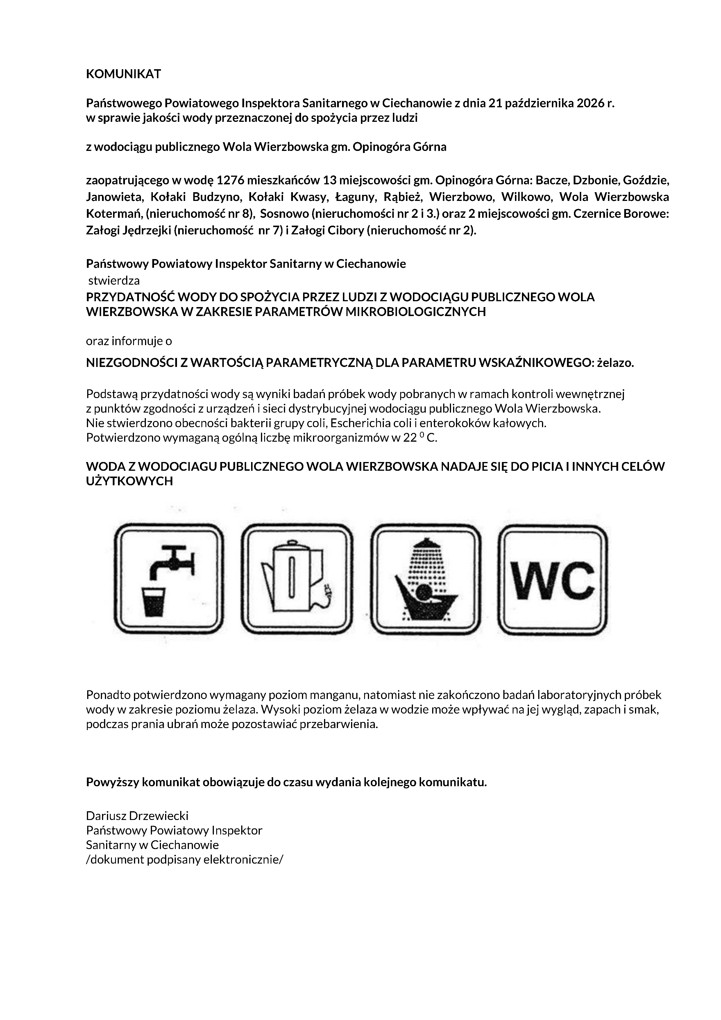KOMUNIKAT Państwowego Powiatowego Inspektora Sanitarnego w&nbsp;Ciechanowie z&nbsp;dnia 21 października 2026 r. w&nbsp;sprawie jakości wody przeznaczonej do spożycia przez ludzi z&nbsp;wodociągu publicznego Wola Wierzbowska gm. Opinog&oacute;ra G&oacute;rna zaopatrującego w&nbsp;wodę 1276 mieszkańc&oacute;w 13 miejscowości gm. Opinog&oacute;ra G&oacute;rna: Bacze, Dzbonie, Goździe, Janowieta, Kołaki Budzyno, Kołaki Kwasy, Łaguny, Rąbież, Wierzbowo, Wilkowo, Wola Wierzbowska Kotermań, (nieruchomość nr 8), Sosnowo (nieruchomości nr 2 i&nbsp;3.) oraz&nbsp;2 miejscowości gm. Czernice Borowe: Załogi Jędrzejki (nieruchomość nr 7) i&nbsp;Załogi Cibory (nieruchomość nr 2). Państwowy Powiatowy Inspektor Sanitarny w&nbsp;Ciechanowie stwierdza PRZYDATNOŚĆ WODY DO SPOŻYCIA PRZEZ LUDZI Z WODOCIĄGU PUBLICZNEGO WOLA WIERZBOWSKA W ZAKRESIE PARAMETR&Oacute;W MIKROBIOLOGICZNYCH oraz&nbsp;informuje o&nbsp;NIEZGODNOŚCI Z WARTOŚCIĄ PARAMETRYCZNĄ DLA PARAMETRU WSKAŹNIKOWEGO: żelazo. Podstawą przydatności wody są wyniki badań pr&oacute;bek wody pobranych w&nbsp;ramach kontroli wewnętrznej z&nbsp;punkt&oacute;w zgodności z&nbsp;urządzeń i&nbsp;sieci dystrybucyjnej wodociągu publicznego Wola Wierzbowska. Nie stwierdzono obecności bakterii grupy coli, Escherichia coli i&nbsp;enterokok&oacute;w kałowych. Potwierdzono wymaganą og&oacute;lną liczbę mikroorganizm&oacute;w w&nbsp;22 0 C. WODA Z WODOCIAGU PUBLICZNEGO WOLA WIERZBOWSKA NADAJE SIĘ DO PICIA I INNYCH CEL&Oacute;W UŻYTKOWYCH Ponadto potwierdzono wymagany poziom manganu, natomiast&nbsp;nie zakończono badań laboratoryjnych pr&oacute;bek wody w&nbsp;zakresie poziomu żelaza. Wysoki poziom żelaza w&nbsp;wodzie może wpływać na&nbsp;jej wygląd, zapach i&nbsp;smak, podczas prania ubrań może pozostawiać przebarwienia. Powyższy komunikat obowiązuje do czasu wydania kolejnego komunikatu. Dariusz Drzewiecki Państwowy Powiatowy Inspektor Sanitarny w&nbsp;Ciechanowie /dokument podpisany elektronicznie/