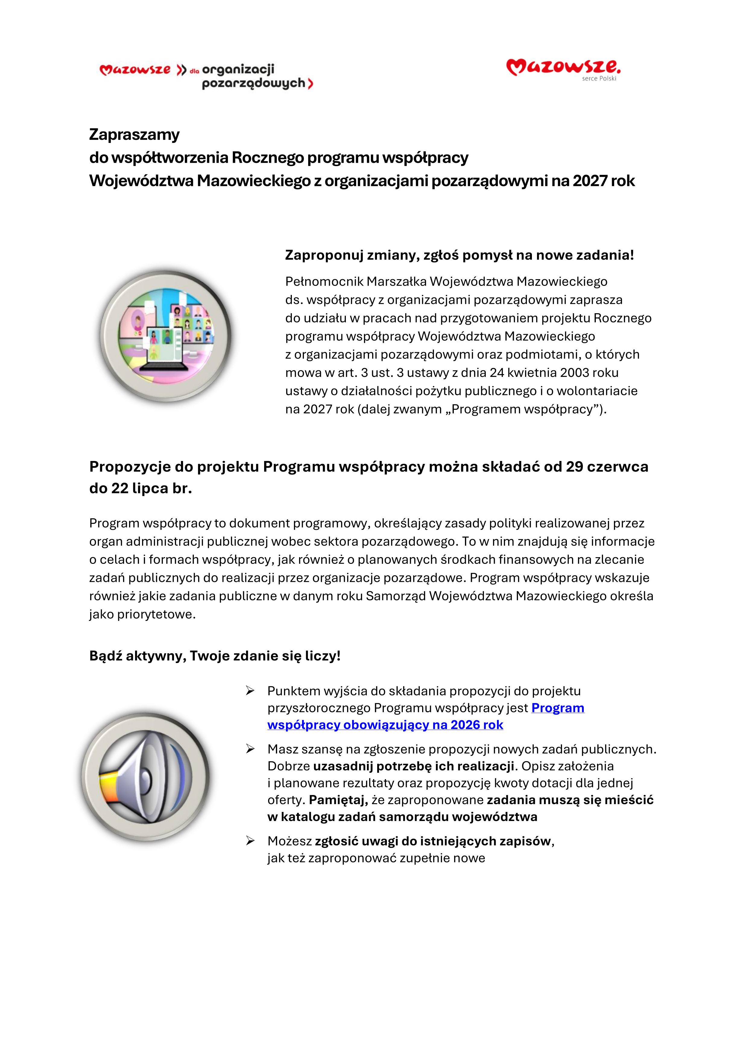 Zapraszamy do wsp&oacute;łtworzenia Rocznego programu wsp&oacute;łpracy Wojew&oacute;dztwa Mazowieckiego z&nbsp;organizacjami poza rządowymi na&nbsp;2027 rok  Zaproponuj zmiany, zgłoś pomysł na&nbsp;nowe zadania! Pełnomocnik Marszałka Wojew&oacute;dztwa Mazowieckiego ds. wsp&oacute;łpracy z&nbsp;organizacjami pozarządowymi zaprasza do udziału w&nbsp;pracach nad przygotowaniem projektu Rocznego programu wsp&oacute;łpracy Wojew&oacute;dztwa Mazowieckiego z&nbsp;organizacjami pozarządowymi oraz&nbsp;podmiotami, o&nbsp;kt&oacute;rych mowa w&nbsp;art. 3 ust. 3 ustawy z&nbsp;dnia 24 kwietnia 2003 roku ustawy o&nbsp;działalności pożytku publicznego i&nbsp;o wolontariacie na&nbsp;2027 rok (dalej zwanym &bdquo;Programem wsp&oacute;łpracy&rdquo;).  Propozycje do projektu Programu wsp&oacute;łpracy można składać od 29 czerwca do 22 lipca br.  Program wsp&oacute;łpracy to dokument programowy, określający zasady polityki realizowanej przez organ administracji publicznej wobec sektora pozarządowego. To w&nbsp;nim znajdują się informacje o&nbsp;celach i&nbsp;formach wsp&oacute;łpracy, jak r&oacute;wnież o&nbsp;planowanych środkach finansowych na&nbsp;zlecanie zadań publicznych do realizacji przez organizacje pozarządowe. Program wsp&oacute;łpracy wskazuje r&oacute;wnież jakie zadania publiczne w&nbsp;danym roku Samorząd Wojew&oacute;dztwa Mazowieckiego określa jako priorytetowe.  Bądź aktywny, Twoje zdanie się liczy!  > Punktem wyjścia do składania propozycji do projektu przyszłorocznego Programu wsp&oacute;łpracyjest Program wsp&oacute;łpracy obowiązujący na&nbsp;2026 rok > Masz szansę na&nbsp;zgłoszenie propozycji nowych zadań publicznych. Dobrze uzasadnij potrzebę ich realizacji. Opisz założenia i&nbsp;planowane rezultaty oraz&nbsp;propozycje kwoty dotacji dla jednej oferty. Pamiętaj, że&nbsp;zaproponowane zadania muszą się mieścić w&nbsp;katalogu zadań samorządu wojew&oacute;dztwa > Możesz zgłosić uwagi do istniejących zapis&oacute;w, jak też zaproponować zupełnie nowe