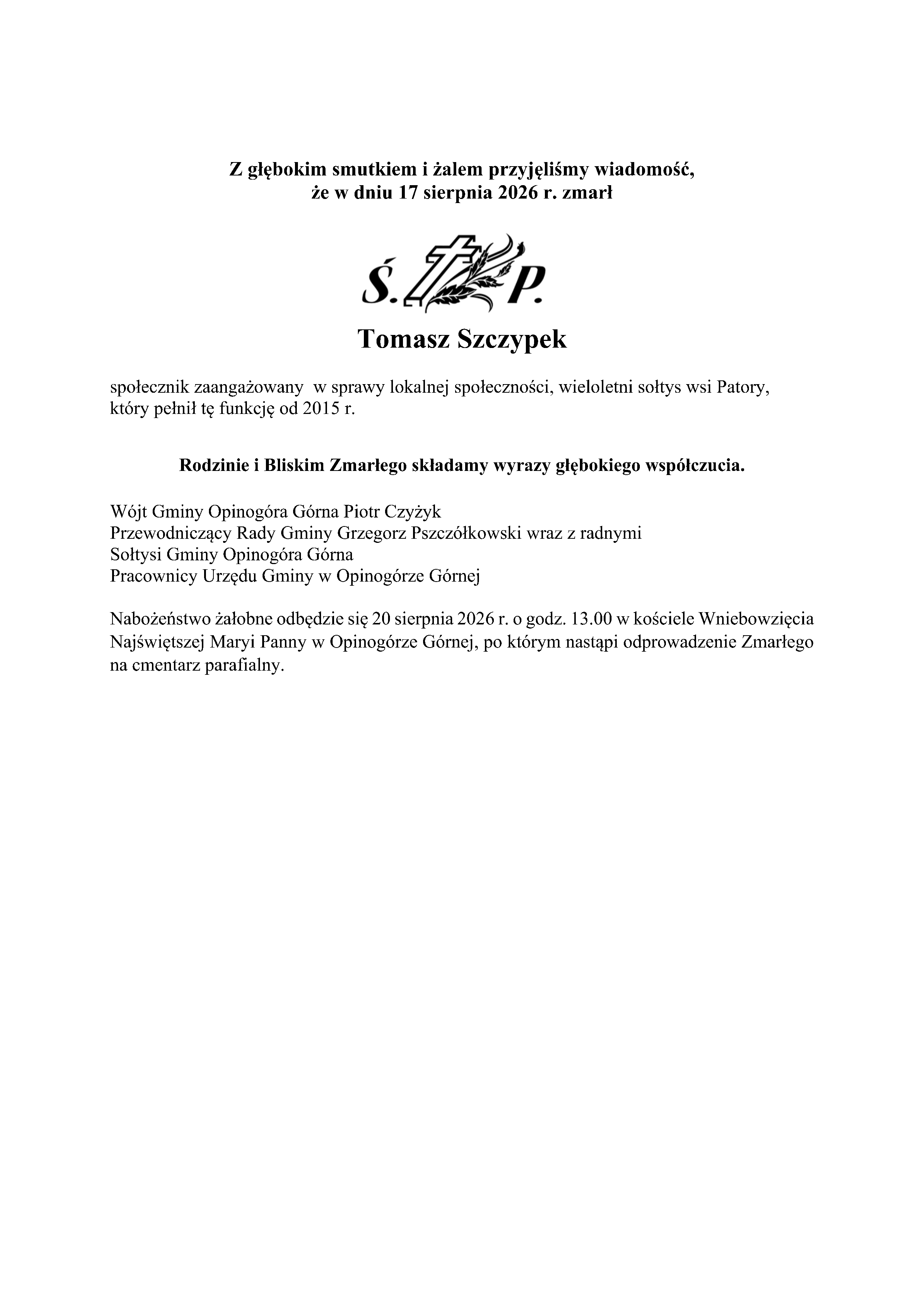 Z głębokim smutkiem i&nbsp;żalem przyjęliśmy wiadomość, że&nbsp;w dniu 17 sierpnia 2026 r. zmarł Tomasz Szczypek społecznik zaangażowany w&nbsp;sprawy lokalnej społeczności, wieloletni sołtys wsi Patory, kt&oacute;ry pełnił tę funkcję od 2015 r. Rodzinie i&nbsp;Bliskim Zmarłego składamy wyrazy głębokiego wsp&oacute;łczucia. W&oacute;jt Gminy Opinog&oacute;ra G&oacute;rna Piotr Czyżyk Przewodniczący Rady Gminy Grzegorz Pszcz&oacute;łkowski wraz z&nbsp;radnymi Sołtysi Gminy Opinog&oacute;ra G&oacute;rna Pracownicy Urzędu Gminy w&nbsp;Opinog&oacute;rze G&oacute;rnej Nabożeństwo żałobne odbędzie się 20 sierpnia 2026 r. o&nbsp;godz. 13.00 w&nbsp;kościele Wniebowzięcia Najświętszej Maryi Panny w&nbsp;Opinog&oacute;rze G&oacute;rnej, po kt&oacute;rym nastąpi odprowadzenie Zmarłego na&nbsp;cmentarz parafialny