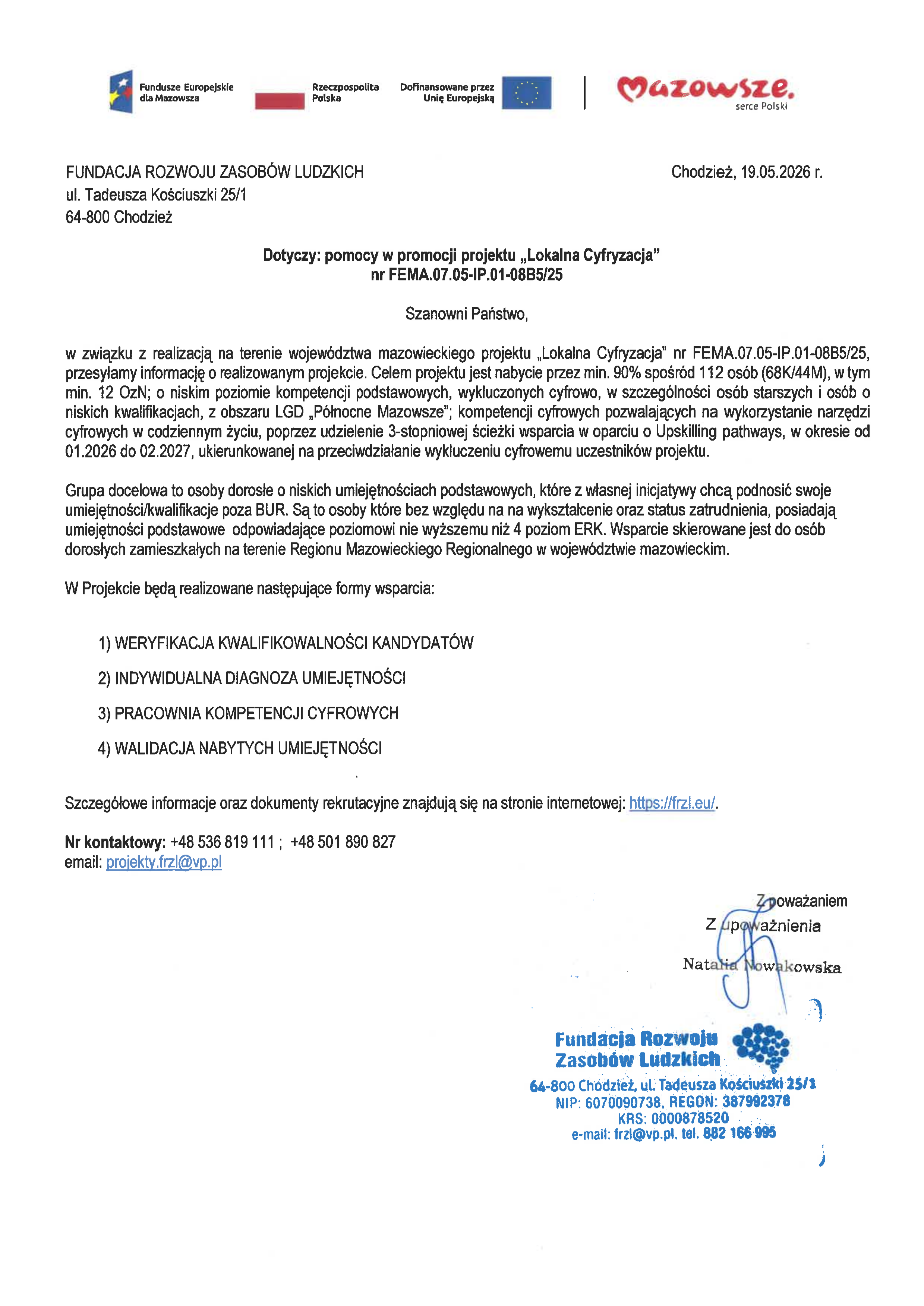 FUNDACJA ROZWOJU ZASOB&Oacute;W LUDZKICH zaprasza do udziału w&nbsp;projekcie dofinansowanym z&nbsp;Funduszy Europejskich dla Mazowsza 2021-2027 Numer projektu: FEMA.07.05-IP.01-08B5/25 Lokalna cyfryzacja   CELEM GŁ&Oacute;WNYM NABYTEsą przez min.90% spośr&oacute;d 112os.(68K/44M), w&nbsp;tym min.12 OzN;o niskim poziomie kompetencji podst., wykluczonych cyfrowo, w&nbsp;szczeg&oacute;lności os&oacute;b starszych i&nbsp;os&oacute;b o&nbsp;niskich kwalifikacjach, z&nbsp;obszaru LGD &bdquo;P&oacute;łnocne Mazowsze&rdquo;. KOMPETENCJE CYFROWE pozwalające na&nbsp;wykorzystanie narzędzi cyfrowych w&nbsp;codziennym życiu, poprzez udzielenie 3-stopn.ścieżki wsparcia w&nbsp;oparciu o&nbsp;Upskilling pathways, w&nbsp;okresie od do ukierunkowanej na&nbsp;przeciwdziałanie wykluczeniu cyfrowemu UP.01.2026 02.2027,  DZIAŁANIA: 1) WERYFIKACJA KWALIFIKOWALNOŚCI KANDYDAT&Oacute;W 2) INDYWIDUALNA DIAGNOZA UMIEJĘTNOŚCI 3) PRACOWNIA KOMPETENCJI CYFROWYCH 4) WALIDACJA NABYTYCH UMIEJĘTNOŚCI