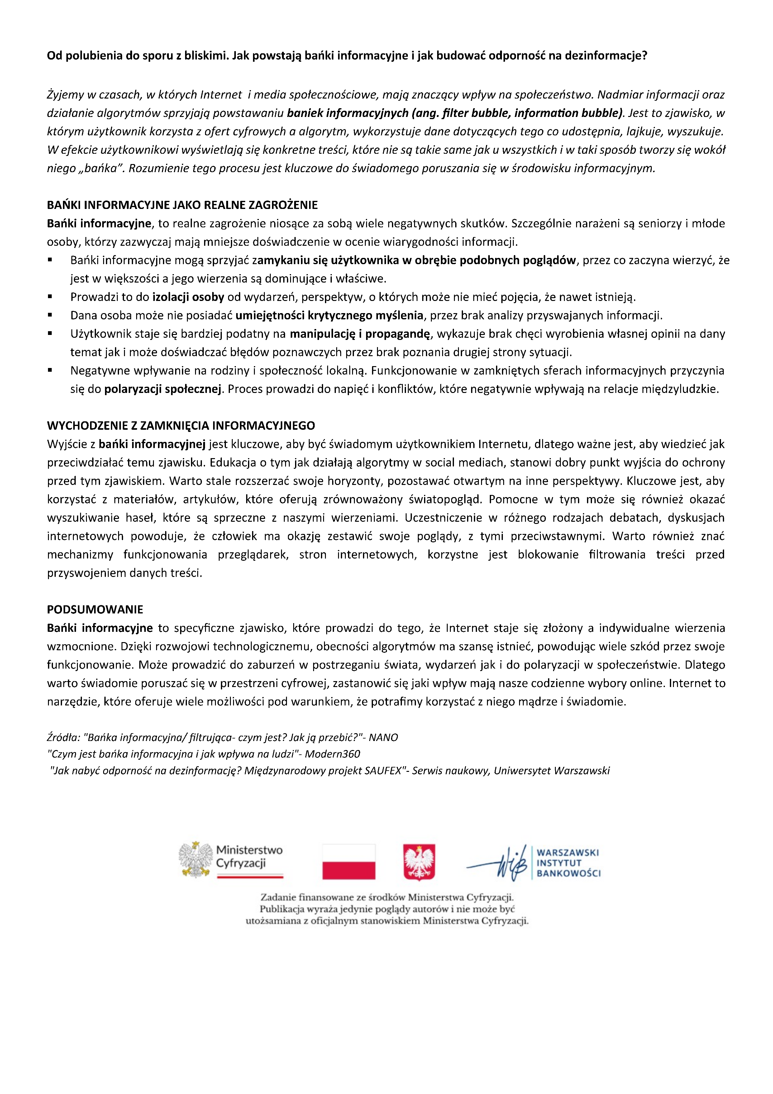Od polubienia do sporu z&nbsp;bliskimi. Jak powstają bańki informacyjne i&nbsp;jak budować odporność na&nbsp;dezinformacje?  Żyjemy w&nbsp;czasach, w&nbsp;kt&oacute;rych Internet  i&nbsp;media społecznościowe, mają znaczący wpływ na&nbsp;społeczeństwo. Nadmiar informacji oraz&nbsp;działanie algorytm&oacute;w sprzyjają powstawaniu baniek informacyjnych (ang. filter bubble, information bubble). Jest to zjawisko, w&nbsp;kt&oacute;rym użytkownik korzysta z&nbsp;ofert cyfrowych a&nbsp;algorytm, wykorzystuje dane dotyczących tego co udostępnia, lajkuje, wyszukuje. W efekcie użytkownikowi wyświetlają się konkretne treści, kt&oacute;re nie są takie same jak u wszystkich i&nbsp;w taki spos&oacute;b tworzy się wok&oacute;ł niego &bdquo;bańka&rdquo;. Rozumienie tego procesu jest kluczowe do świadomego poruszania się w&nbsp;środowisku informacyjnym.    BAŃKI INFORMACYJNE JAKO REALNE ZAGROŻENIE Bańki informacyjne, to realne zagrożenie niosące za sobą wiele negatywnych skutk&oacute;w. Szczeg&oacute;lnie narażeni są seniorzy i&nbsp;młode osoby, kt&oacute;rzy zazwyczaj mają mniejsze doświadczenie w&nbsp;ocenie wiarygodności informacji.       &bull; Bańki informacyjne mogą sprzyjać zamykaniu się użytkownika w&nbsp;obrębie podobnych pogląd&oacute;w, przez co zaczyna wierzyć, że&nbsp;jest w&nbsp;większości a&nbsp;jego wierzenia są dominujące i&nbsp;właściwe.       &bull; Prowadzi to do izolacji osoby od wydarzeń, perspektyw, o&nbsp;kt&oacute;rych może nie mieć pojęcia, że&nbsp;nawet istnieją.       &bull; Dana osoba może nie posiadać umiejętności krytycznego myślenia, przez brak analizy przyswajanych informacji.       &bull; Użytkownik staje się bardziej podatny na&nbsp;manipulację i&nbsp;propagandę, wykazuje brak chęci wyrobienia własnej opinii na&nbsp;dany temat jak i&nbsp;może doświadczać błęd&oacute;w poznawczych przez brak poznania drugiej strony sytuacji.      &bull; Negatywne wpływanie na&nbsp;rodziny i&nbsp;społeczność lokalną. Funkcjonowanie w&nbsp;zamkniętych sferach informacyjnych przyczynia się do polaryzacji społecznej. Proces prowadzi do napięć i&nbsp;konflikt&oacute;w, kt&oacute;re negatywnie wpływają na&nbsp;relacje międzyludzkie.    WYCHODZENIE Z ZAMKNIĘCIA INFORMACYJNEGO Wyjście z&nbsp;bańki informacyjnej jest kluczowe, aby być świadomym użytkownikiem Internetu, dlatego&nbsp;ważne jest, aby wiedzieć jak przeciwdziałać temu zjawisku. Edukacja o&nbsp;tym jak działają algorytmy w&nbsp;social mediach, stanowi dobry punkt wyjścia do ochrony przed tym zjawiskiem. Warto stale rozszerzać swoje horyzonty, pozostawać otwartym na&nbsp;inne perspektywy. Kluczowe jest, aby korzystać z&nbsp;materiał&oacute;w, artykuł&oacute;w, kt&oacute;re oferują zr&oacute;wnoważony światopogląd. Pomocne w&nbsp;tym może się r&oacute;wnież okazać wyszukiwanie haseł, kt&oacute;re są sprzeczne z&nbsp;naszymi wierzeniami. Uczestniczenie w&nbsp;r&oacute;żnego rodzajach debatach, dyskusjach internetowych powoduje, że&nbsp;człowiek ma okazję zestawić swoje poglądy, z&nbsp;tymi przeciwstawnymi. Warto r&oacute;wnież znać mechanizmy funkcjonowania przeglądarek, stron internetowych, korzystne jest blokowanie filtrowania treści przed przyswojeniem danych treści.    PODSUMOWANIE Bańki informacyjne to specyficzne zjawisko, kt&oacute;re prowadzi do tego, że&nbsp;Internet staje się złożony a&nbsp;indywidualne wierzenia wzmocnione. Dzięki rozwojowi technologicznemu, obecności algorytm&oacute;w ma szansę istnieć, powodując wiele szk&oacute;d przez swoje funkcjonowanie. Może prowadzić do zaburzeń w&nbsp;postrzeganiu świata, wydarzeń jak i&nbsp;do polaryzacji w&nbsp;społeczeństwie. Dlatego warto świadomie poruszać się w&nbsp;przestrzeni cyfrowej, zastanowić się jaki wpływ mają nasze codzienne wybory online. Internet to narzędzie, kt&oacute;re oferuje wiele możliwości pod warunkiem, że&nbsp;potrafimy korzystać z&nbsp;niego mądrze i&nbsp;świadomie.  Źr&oacute;dła: "Bańka informacyjna/ filtrująca- czym jest? Jak ją przebić?"- NANO "Czym jest bańka informacyjna i&nbsp;jak wpływa na&nbsp;ludzi"- Modern360   "Jak nabyć odporność na&nbsp;dezinformację? Międzynarodowy projekt SAUFEX"- Serwis naukowy, Uniwersytet Warszawski