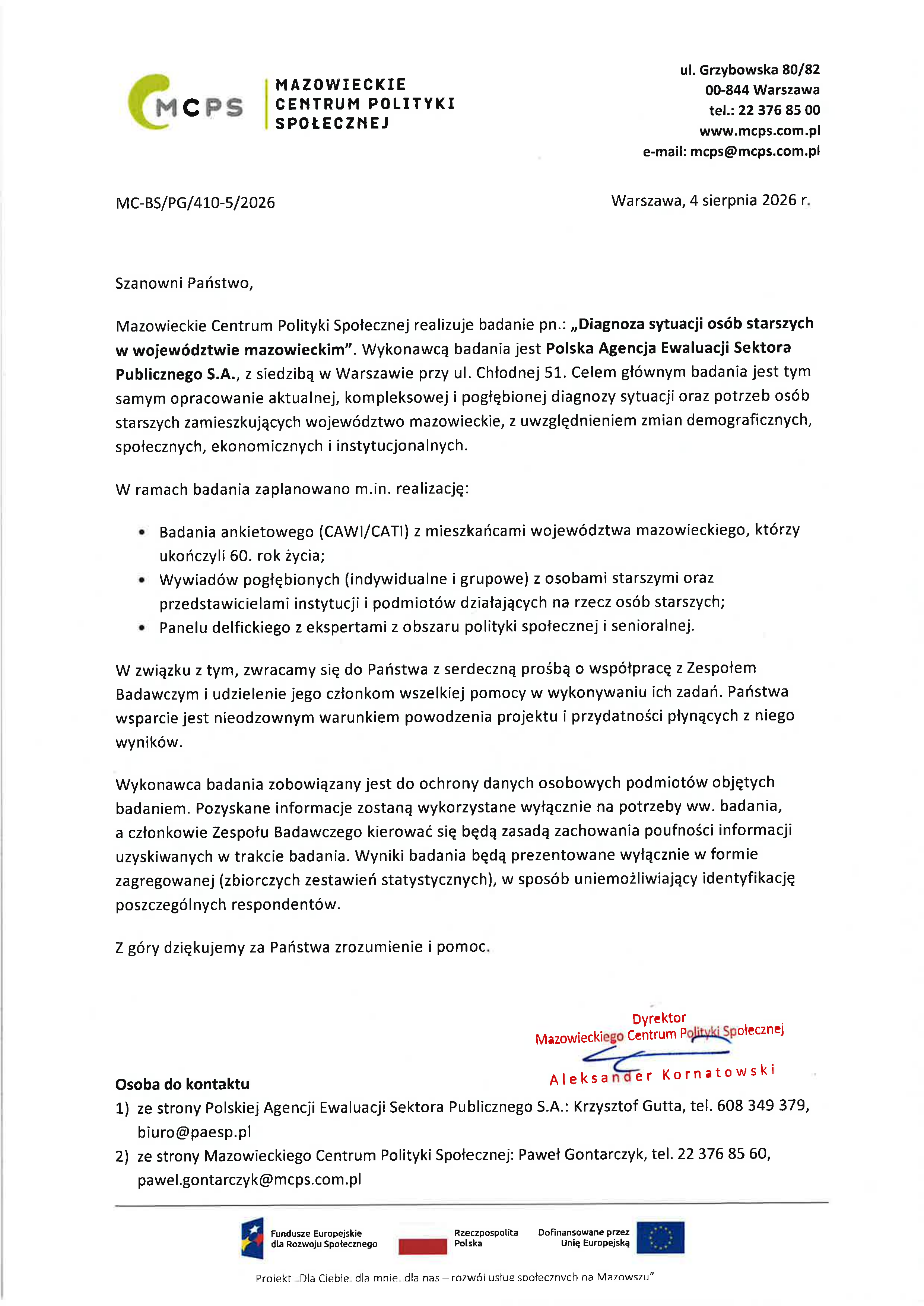 Szanowni Państwo,  Mazowieckie Centrum Polityki Społecznej realizuje badanie pn.: &bdquo;Diagnoza sytuacji os&oacute;b starszych w&nbsp;wojew&oacute;dztwie mazowieckim&rdquo;. Wykonawcą badania jest Polska Agencja Ewaluacji Sektora Publicznego S.A., z&nbsp;siedzibą w&nbsp;Warszawie przy ul. Chłodnej 51. Celem gł&oacute;wnym badania jest tym samym opracowanie aktualnej, kompleksowej i&nbsp;pogłębionej diagnozy sytuacji oraz&nbsp;potrzeb os&oacute;b starszych zamieszkujących wojew&oacute;dztwo mazowieckie, z&nbsp;uwzględnieniem zmian demograficznych, społecznych, ekonomicznych i&nbsp;instytucjonalnych.  W ramach badania zaplanowano m.in. realizację: - Badania ankietowego (CAWl/CATI) z&nbsp;mieszkańcami wojew&oacute;dztwa mazowieckiego, kt&oacute;rzy ukończyli 60. rok życia; - Wywiad&oacute;w pogłębionych (indywidualne i&nbsp;grupowe) z&nbsp;osobami starszymi oraz&nbsp;przedstawicielami instytucji i&nbsp;podmiot&oacute;w działających na&nbsp;rzecz os&oacute;b starszych; ' Panelu delfickiego z&nbsp;ekspertami z&nbsp;obszaru polityki społecznej i&nbsp;senioralnej. W związku z&nbsp;tym, zwracamy się do Państwa z&nbsp;serdeczną prośbą o&nbsp;wsp&oacute;łpracę z&nbsp;Zespołem Badawczym i&nbsp;udzielenie jego członkom wszelkiej pomocy w&nbsp;wykonywaniu ich zadań. Państwa wsparcie jest nieodzownym warunkiem powodzenia projektu i&nbsp;przydatności płynących z&nbsp;niego wynik&oacute;w.  Wykonawca badania zobowiązany jest do ochrony danych osobowych podmiot&oacute;w objętych badaniem. Pozyskane informacje zostaną wykorzystane wyłącznie na&nbsp;potrzeby ww. badania, a&nbsp;członkowie Zespołu Badawczego kierować się będą zasadą zachowania poufności informacji uzyskiwanych w&nbsp;trakcie badania. Wyniki badania będą prezentowane wyłącznie w&nbsp;formie zagregowanej (zbiorczych zestawień statystycznych), w&nbsp;spos&oacute;b uniemożliwiający identyfikację poszczeg&oacute;lnych respondent&oacute;w.  Z g&oacute;ry dziękujemy za Państwa zrozumienie i&nbsp;pomoc.
