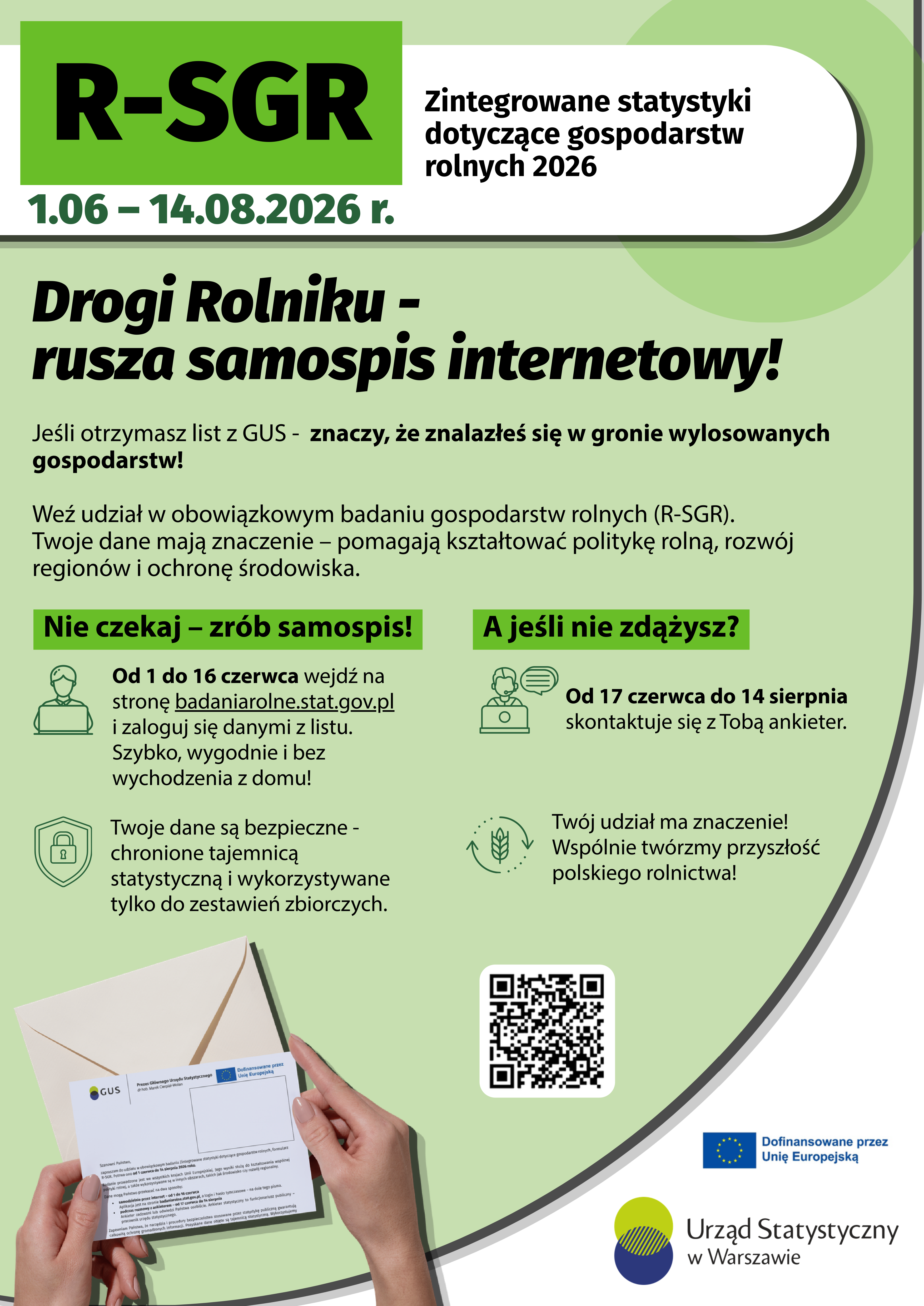 Plakat informacyjny GUS dotyczący badania &bdquo;R-SGR &ndash; Zintegrowane statystyki dotyczące gospodarstw rolnych 2026&rdquo;. Na zielonym tle widnieje informacja o&nbsp;terminie badania: od 1 czerwca do 14 sierpnia 2026 r. Duży nagł&oacute;wek zachęca rolnik&oacute;w do udziału w&nbsp;internetowym samospisie. Wyjaśniono, że&nbsp;osoby, kt&oacute;re otrzymają list z&nbsp;GUS, zostały wylosowane do obowiązkowego badania gospodarstw rolnych. Podano instrukcję samospisu na&nbsp;stronie badaniarolne.stat.gov.pl w&nbsp;dniach 1&ndash;16 czerwca oraz&nbsp;informację, że&nbsp;od 17 czerwca do 14 sierpnia z&nbsp;respondentami skontaktuje się ankieter. Na plakacie znajdują się ikony symbolizujące komputer, bezpieczeństwo danych i&nbsp;rolnictwo, a&nbsp;także zapewnienie o&nbsp;ochronie danych tajemnicą statystyczną. W dolnej części umieszczono zdjęcie rąk trzymających list z&nbsp;GUS, kod QR oraz&nbsp;logotypy Unii Europejskiej i&nbsp;Urzędu Statystycznego w&nbsp;Warszawie.
