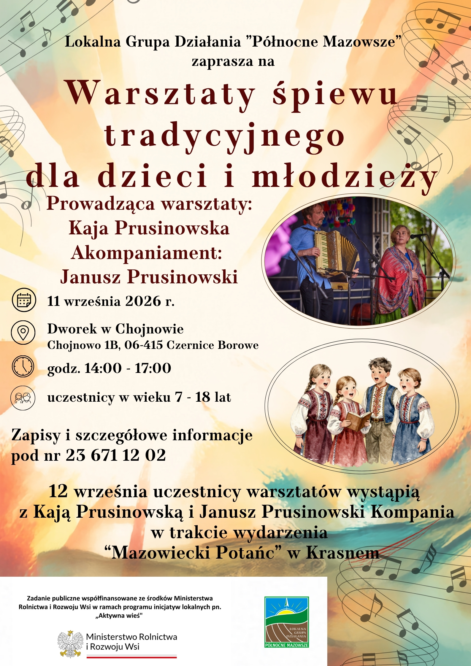 Plakat promujący Warsztaty śpiewu tradycyjnego dla dzieci i&nbsp;młodzieży, organizowane przez Lokalną Grupę Działania &bdquo;P&oacute;łnocne Mazowsze&rdquo;. Warsztaty poprowadzi Kaja Prusinowska, a&nbsp;akompaniament zapewni Janusz Prusinowski.  Warsztaty odbędą się 11 września 2026 r. w&nbsp;godz. 14:00&ndash;17:00 w&nbsp;Dworku w&nbsp;Chojnowie, Chojnowo 1B, 06-415 Czernice Borowe. Uczestnikami mogą być dzieci i&nbsp;młodzież w&nbsp;wieku 7&ndash;18 lat. Zapisy i&nbsp;szczeg&oacute;łowe informacje pod numerem 23 671 12 02.  Na plakacie znajduje się r&oacute;wnież informacja, że&nbsp;12 września uczestnicy warsztat&oacute;w wystąpią wraz z&nbsp;Kają Prusinowską i&nbsp;Januszem Prusinowskim Kompanią podczas wydarzenia &bdquo;Mazowiecki Potańc&rdquo; w&nbsp;Krasnem.  Grafikę zdobią motywy nut i&nbsp;ilustracje przedstawiające muzyk&oacute;w oraz&nbsp;grupę dzieci w&nbsp;strojach inspirowanych polską tradycją ludową. Na dole umieszczono logotyp Lokalnej Grupy Działania &bdquo;P&oacute;łnocne Mazowsze&rdquo; oraz&nbsp;informację o&nbsp;wsp&oacute;łfinansowaniu zadania ze środk&oacute;w Ministerstwa Rolnictwa i&nbsp;Rozwoju Wsi w&nbsp;ramach programu &bdquo;Aktywna wieś&rdquo;.