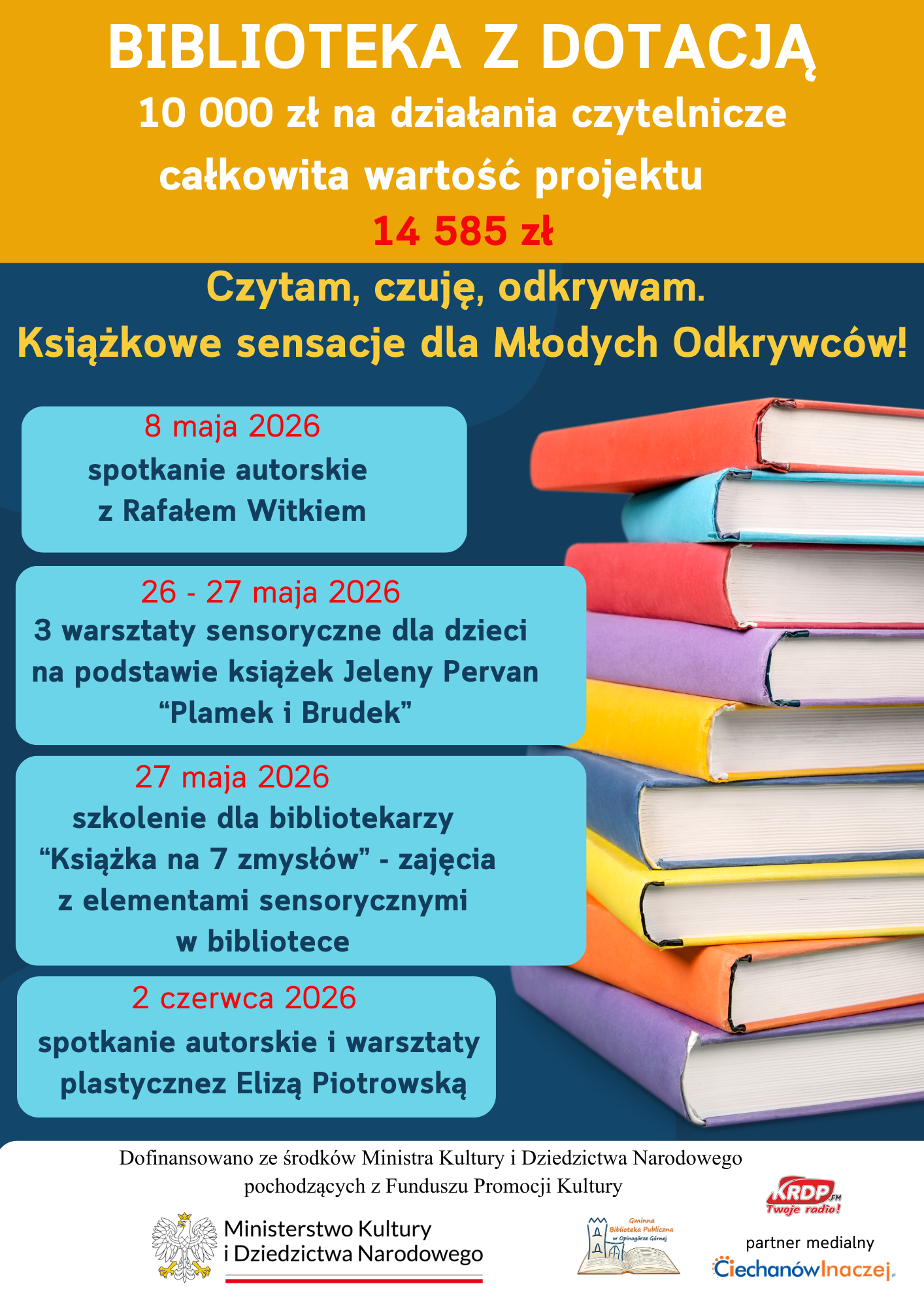 Plakat informacyjny programu bibliotecznego. U g&oacute;ry napis: &bdquo;Biblioteka z&nbsp;dotacją &ndash; 10 000 zł na&nbsp;działania czytelnicze, całkowita wartość projektu 14 585 zł&rdquo;. Hasło: &bdquo;Czytam, czuję, odkrywam. Książkowe sensacje dla Młodych Odkrywc&oacute;w!&rdquo;.  Program wydarzeń:  8 maja 2026 &ndash; spotkanie autorskie z&nbsp;Rafałem Witkiem 26&ndash;27 maja 2026 &ndash; trzy warsztaty sensoryczne dla dzieci na&nbsp;podstawie książek Jeleny Pervan &bdquo;Plamek i&nbsp;Brudek&rdquo; 27 maja 2026 &ndash; szkolenie dla bibliotekarzy &bdquo;Książka na&nbsp;7 zmysł&oacute;w&rdquo; 2 czerwca 2026 &ndash; spotkanie autorskie i&nbsp;warsztaty plastyczne z&nbsp;Elizą Piotrowską  Po prawej stronie ilustracja stosu kolorowych książek. Na dole informacja o&nbsp;dofinansowaniu przez Ministerstwo Kultury i&nbsp;Dziedzictwa Narodowego oraz&nbsp;logotypy partner&oacute;w.