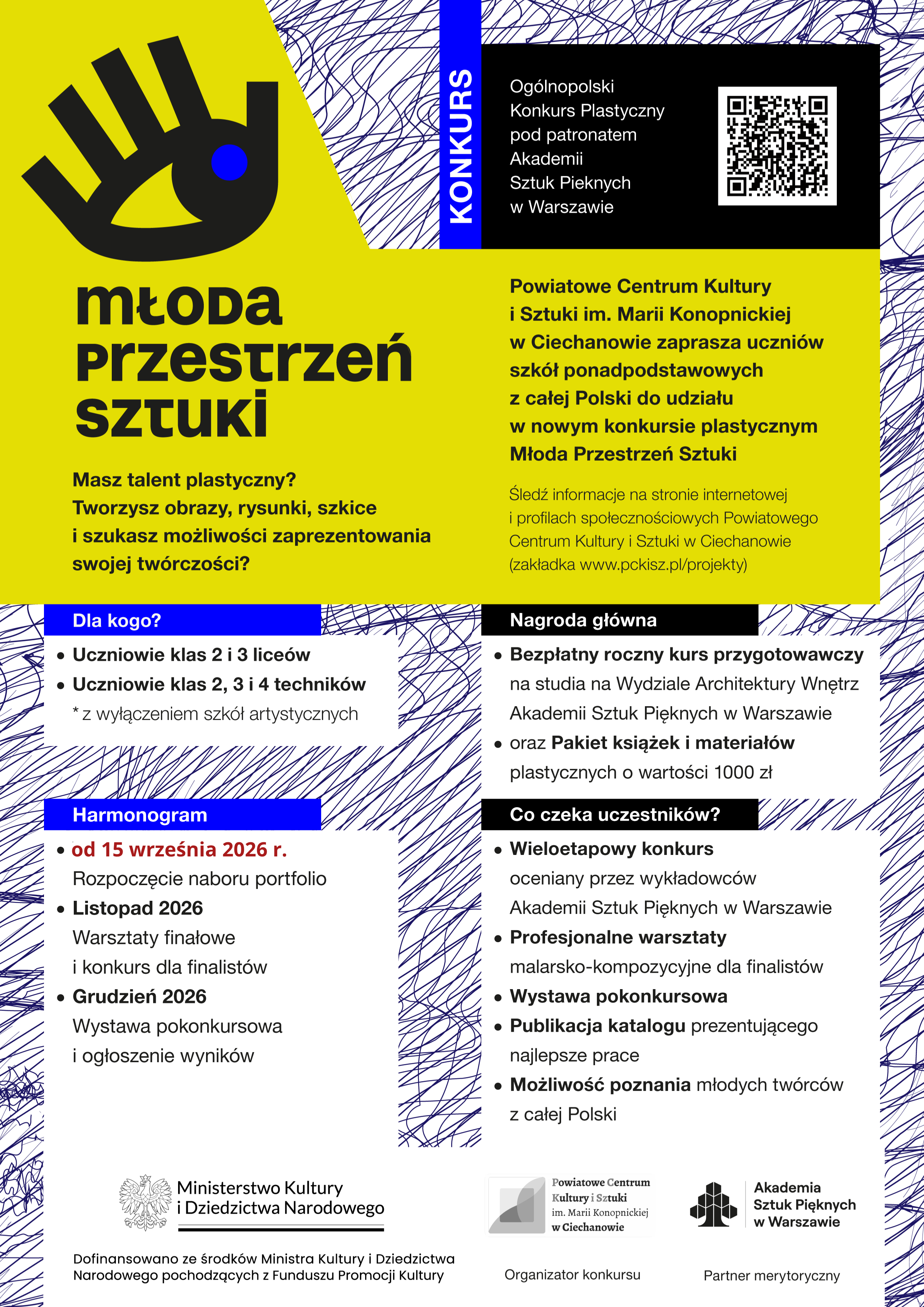 Plakat promujący og&oacute;lnopolski konkurs plastyczny &bdquo;Młoda Przestrzeń Sztuki&rdquo;, organizowany przez Powiatowe Centrum Kultury i&nbsp;Sztuki im. Marii Konopnickiej w&nbsp;Ciechanowie pod patronatem Akademii Sztuk Pięknych w&nbsp;Warszawie. Na ż&oacute;łto-czarno-białym plakacie widnieje hasło &bdquo;Młoda Przestrzeń Sztuki&rdquo; oraz&nbsp;informacja, że&nbsp;konkurs jest skierowany do uczni&oacute;w szk&oacute;ł ponadpodstawowych z&nbsp;całej Polski, zainteresowanych malarstwem, rysunkiem i&nbsp;szkicem.  Plakat zawiera informacje o&nbsp;uczestnikach: uczniach klas 2 i&nbsp;3 lice&oacute;w oraz&nbsp;klas 2, 3 i&nbsp;4 technik&oacute;w, z&nbsp;wyłączeniem szk&oacute;ł artystycznych. Nab&oacute;r portfolio rozpoczyna się 15 września 2026 r., warsztaty finałowe i&nbsp;konkurs odbędą się w&nbsp;listopadzie 2026 r., a&nbsp;wystawa pokonkursowa i&nbsp;ogłoszenie wynik&oacute;w w&nbsp;grudniu 2026 r.  Gł&oacute;wną nagrodą jest bezpłatny roczny kurs przygotowawczy na&nbsp;studia na&nbsp;Wydziale Architektury Wnętrz Akademii Sztuk Pięknych w&nbsp;Warszawie oraz&nbsp;pakiet książek i&nbsp;materiał&oacute;w plastycznych o&nbsp;wartości 1000 zł. Uczestnik&oacute;w czeka wieloetapowy konkurs oceniany przez wykładowc&oacute;w ASP, profesjonalne warsztaty malarsko-kompozycyjne, wystawa pokonkursowa, publikacja katalogu oraz&nbsp;możliwość poznania młodych tw&oacute;rc&oacute;w z&nbsp;całej Polski. Na plakacie znajduje się r&oacute;wnież kod QR prowadzący do dodatkowych informacji oraz&nbsp;logotypy organizatora, partnera merytorycznego i&nbsp;Ministerstwa Kultury i&nbsp;Dziedzictwa Narodowego.
