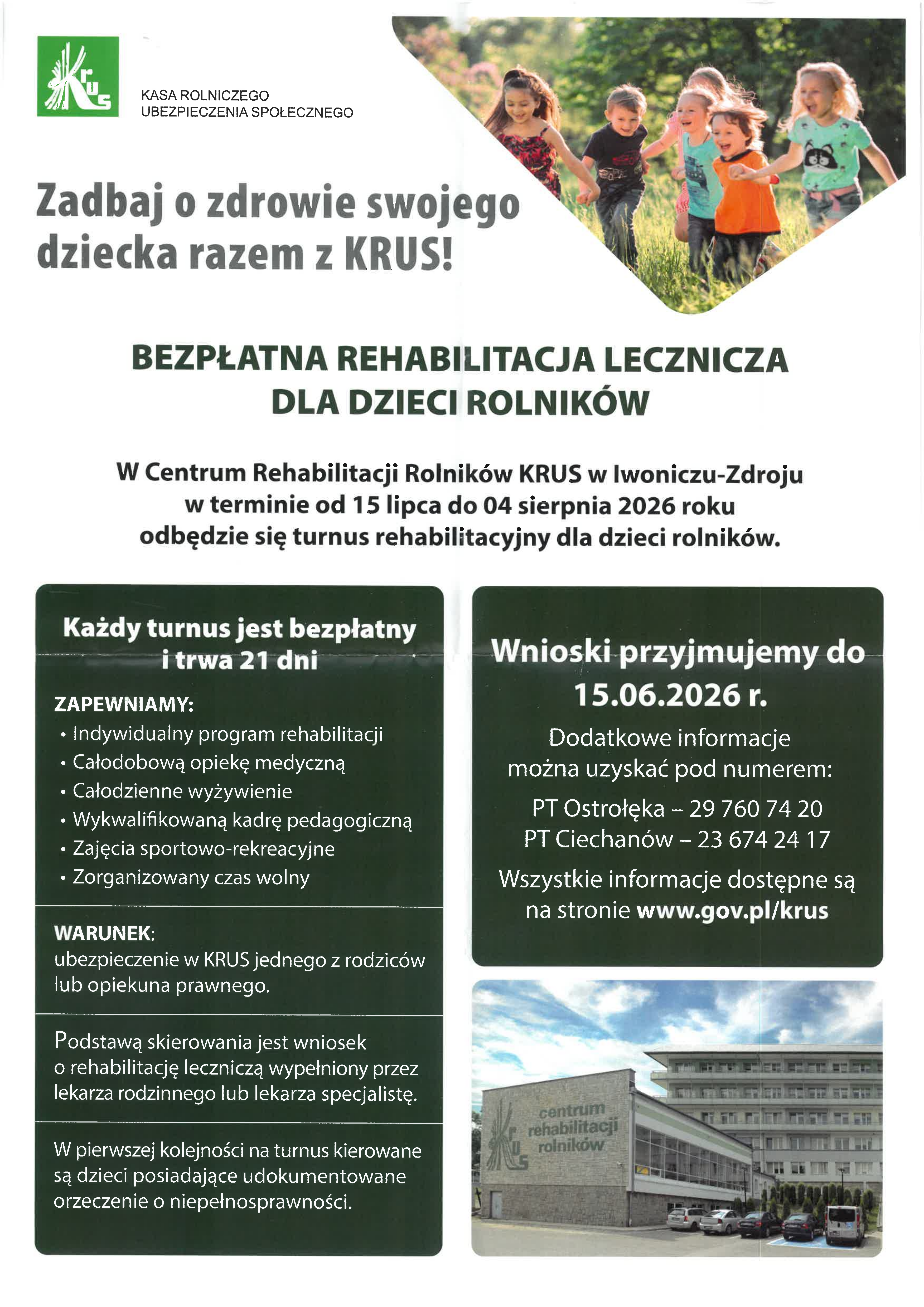 Plakat informacyjny KRUS dotyczący bezpłatnej rehabilitacji leczniczej dla dzieci rolnik&oacute;w. U g&oacute;ry po lewej logo KRUS, po prawej zdjęcie bawiących się dzieci na&nbsp;trawie. Gł&oacute;wny napis: &bdquo;Zadbaj o&nbsp;zdrowie swojego dziecka razem z&nbsp;KRUS!&rdquo;. Informacja o&nbsp;turnusie rehabilitacyjnym w&nbsp;Centrum Rehabilitacji Rolnik&oacute;w KRUS w&nbsp;Iwoniczu-Zdroju w&nbsp;terminie od 15 lipca do 4 sierpnia 2026 roku. Podkreślono, że&nbsp;każdy turnus jest bezpłatny i&nbsp;trwa 21 dni. Wymieniono zapewniane świadczenia: indywidualny program rehabilitacji, całodobową opiekę medyczną, wyżywienie, zajęcia sportowo-rekreacyjne i&nbsp;zorganizowany czas wolny. Podano warunek uczestnictwa &mdash; ubezpieczenie jednego z&nbsp;rodzic&oacute;w lub&nbsp;opiekuna w&nbsp;KRUS oraz&nbsp;skierowanie od lekarza. Termin składania wniosk&oacute;w do 15 czerwca 2026 roku. Na dole zdjęcie budynku Centrum Rehabilitacji Rolnik&oacute;w KRUS.