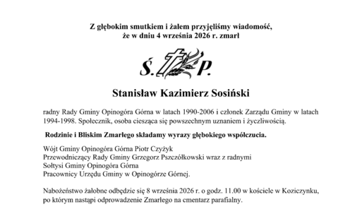Z głębokim smutkiem i żalem przyjęliśmy wiadomość,  że w dniu 4 września 2026 r. zmarł Stanisław Kazimierz Sosiński radny Rady Gminy Opinogóra Górna w latach 1990-2006 i członek Zarządu Gminy w latach 1994-1998. Społecznik, osoba ciesząca się powszechnym uznaniem i życzliwością.  Rodzinie i Bliskim Zmarłego składamy wyrazy głębokiego współczucia. Wójt Gminy Opinogóra Górna Piotr Czyżyk Przewodniczący Rady Gminy Grzegorz Pszczółkowski wraz z radnymi Sołtysi Gminy Opinogóra Górna Pracownicy Urzędu Gminy w Opinogórze Górnej. Nabożeństwo żałobne odbędzie się 8 września 2026 r. o godz. 11.00 w kościele w Koziczynku, po którym nastąpi odprowadzenie Zmarłego na cmentarz parafialny.  