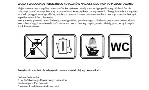 KOMUNIKAT Państwowego Powiatowego Inspektora Sanitarnego w Ciechanowie z dnia 24 września.2026 r. w sprawie jakości wody przeznaczonej do spożycia przez ludzi z wodociągu publicznego Kołaczków gm. Opinogóra Górna zaopatrującego w wodę ok. 1143 mieszkańców 11 miejscowości gm. Opinogóra Górna: Kołaczków, Łęki, Kobylin, Pałuki, Ksawerowo, Bogucin, Przytoka, Kobylinek, Długołęka, Pajewo Króle, Kołaczków Kolonia, Wólka Łanięcka. Państwowy Powiatowy Inspektor Sanitarny w Ciechanowie informuje o NIEZGODNOŚCI Z WARTOŚCIĄ PARAMETRYCZNĄ DLA PARAMETRU WSKAŹNIKOWEGO: ogólna liczba kolonii na agarze odżywczym w 1 ml wody po 72 h w 22 o C. Podstawą uznania niezgodności są wyniki badań próbek wody pobranych w ramach nadzoru sanitarnego z sieci dystrybucyjnej wodociągu publicznego Kołaczków. Niezgodności w zakresie wymienionego parametru wskaźnikowego stwierdzono w 1 punkcie zgodności (powyżej 300 jtk/1ml przy wymaganym poziomie do 200 jtk/1 ml). Nie stwierdzono obecności bakterii grupy coli, Escherichia coli i enterokoków kałowych. WODA Z WODOCIAGU PUBLICZNEGO KOŁACZKÓW NADAJE SIĘ DO PICIA PO PRZEGOTOWANIU Mając na uwadze szczególną ostrożność w korzystaniu z wody z wodociągu publicznego Kołaczków nie należy spożywać wody pobieranej bezpośrednio z kranu, tylko po przegotowaniu. Przegotowania wymaga też woda do: przygotowania posiłków, mycia spożywanych na surowo owoców i warzyw, mycia zębów i naczyń, kąpieli noworodków i niemowląt. Wodę należy gotować przez 2 minuty, a następnie bez gwałtownego schładzania pozostawić do ostudzenia. Woda bez przegotowania może być stosowana do codziennego mycia, prania odzieży, prac porządkowych i spłukiwania toalet. Powyższy komunikat obowiązuje do czasu wydania kolejnego komunikatu. Bożena Grabowska Z up. Państwowego Powiatowego Inspektora Sanitarnego w Ciechanowie /dokument podpisany elektronicznie/