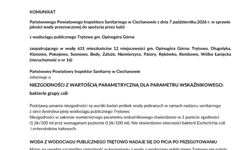 KOMUNIKAT Państwowego Powiatowego Inspektora Sanitarnego w Ciechanowie z dnia 7 października.2026 r. w sprawie jakości wody przeznaczonej do spożycia przez ludzi z wodociągu publicznego Trętowo gm. Opinogóra Górna zaopatrującego w wodę 631 mieszkańców 12 miejscowości gm. Opinogóra Górna: Trętowo, Długołęka, Klonowo, Pokojewo, Sosnowo, Bedy, Załuże, Niemierzyce, Patory, Rębówko, Rembowo, Wólka Łanięcka (nieruchomość o nr 16) Państwowy Powiatowy Inspektor Sanitarny w Ciechanowie informuje o NIEZGODNOŚCI Z WARTOŚCIĄ PARAMETRYCZNĄ DLA PARAMETRU WSKAŹNIKOWEGO: bakterie grupy coli . Podstawą uznania niezgodności są wyniki badań próbek wody pobranych w ramach nadzoru sanitarnego z sieci dystrybucyjnej wodociągu publicznego Trętowo. Niezgodności w zakresie wymienionego parametru wskaźnikowego stwierdzono w 1 punkcie zgodności (1 jtk/100 ml przy wymaganym poziomie 0 jtk/100 ml). Nie stwierdzono obecności bakterii Escherichia coli i enterokoków kałowych. WODA Z WODOCIAGU PUBLICZNEGO TRĘTOWO NADAJE SIĘ DO PICIA PO PRZEGOTOWANIU Mając na uwadze szczególną ostrożność w korzystaniu z wody z wodociągu publicznego Trętowo nie należy spożywać wody pobieranej bezpośrednio z kranu, tylko po przegotowaniu. Przegotowania wymaga też woda do: przygotowania posiłków, mycia spożywanych na surowo owoców i warzyw, mycia zębów i naczyń, kąpieli noworodków i niemowląt. Wodę należy gotować przez 2 minuty, a następnie bez gwałtownego schładzania pozostawić do ostudzenia. Woda bez przegotowania może być stosowana do codziennego mycia, prania odzieży, prac porządkowych i spłukiwania toalet. Powyższy komunikat obowiązuje do czasu wydania kolejnego komunikatu. Dariusz Drzewiecki Państwowy Powiatowy Inspektor Sanitarny w Ciechanowie /dokument podpisany elektronicznie