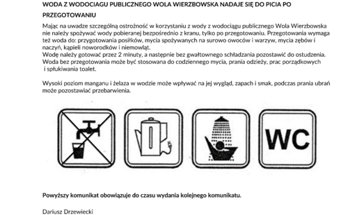 KOMUNIKAT Państwowego Powiatowego Inspektora Sanitarnego w Ciechanowie z dnia 12 października.2026 r. w sprawie jakości wody przeznaczonej do spożycia przez ludzi z wodociągu publicznego Wola Wierzbowska gm. Opinogóra Górna zaopatrującego w wodę 1276 mieszkańców 13 miejscowości gm. Opinogóra Górna: Bacze, Dzbonie, Goździe, Janowieta, Kołaki Budzyno, Kołaki Kwasy, Łaguny, Rąbież, Wierzbowo, Wilkowo, Wola Wierzbowska Kotermań, (nieruchomość nr 8), Sosnowo (nieruchomości nr 2 i 3.) oraz 2 miejscowości gm. Czernice Borowe: Załogi Jędrzejki (nieruchomość nr 7) i Załogi Cibory (nieruchomość nr 2). Państwowy Powiatowy Inspektor Sanitarny w Ciechanowie informuje o NIEZGODNOŚCIACH Z WARTOŚCIĄ PARAMETRYCZNĄ DLA PARAMETRÓW WSKAŹNIKOWYCH: ogólna liczba kolonii w 1 ml w 22 o C, mangan i żelazo. Podstawą uznania niezgodności są wyniki badań próbek wody pobranych w ramach nadzoru sanitarnego z urządzeń i sieci dystrybucyjnej wodociągu publicznego Wola Wierzbowska. Niezgodności w zakresie wymienionych parametrów wskaźnikowych stwierdzono: w 3 punktach zgodności (powyżej 300 jtk/1 ml przy wymaganym poziomie w sieci dystrybucyjnej oraz 175 jtk/1 ml w SUW przy wymaganym poziomie do 100 jtk/1ml ) oraz 1 punkcie zgodności (sieć – 133, 5 μg Mn/l przy wymaganym poziomie do 50 μg Mn/l, 244 μg Fe/l przy wymaganym poziomie do 200 μg Fe/l). Nie stwierdzono obecności bakterii grupy coli, Escherichia coli i enterokoków kałowych. WODA Z WODOCIAGU PUBLICZNEGO WOLA WIERZBOWSKA NADAJE SIĘ DO PICIA PO PRZEGOTOWANIU Mając na uwadze szczególną ostrożność w korzystaniu z wody z wodociągu publicznego Wola Wierzbowska nie należy spożywać wody pobieranej bezpośrednio z kranu, tylko po przegotowaniu. Przegotowania wymaga też woda do: przygotowania posiłków, mycia spożywanych na surowo owoców i warzyw, mycia zębów i naczyń, kąpieli noworodków i niemowląt. Wodę należy gotować przez 2 minuty, a następnie bez gwałtownego schładzania pozostawić do ostudzenia. Woda bez przegotowania może być stosowana do codziennego mycia, prania odzieży, prac porządkowych i spłukiwania toalet. Wysoki poziom manganu i żelaza w wodzie może wpływać na jej wygląd, zapach i smak, podczas prania ubrań może pozostawiać przebarwienia. Powyższy komunikat obowiązuje do czasu wydania kolejnego komunikatu. Dariusz Drzewiecki Państwowy Powiatowy Inspektor Sanitarny w Ciechanowie /dokument podpisany elektronicznie/