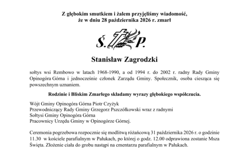 Z głębokim smutkiem i żalem przyjęliśmy wiadomość,  że w dniu 28 października 2026 r. zmarł     Stanisław Zagrodzki  sołtys wsi Rembowo w latach 1968-1990, a od 1994 r. do 2002 r. radny Rady Gminy Opinogóra Górna i jednocześnie członek Zarządu Gminy. Społecznik, osoba ciesząca się powszechnym uznaniem.  Rodzinie i Bliskim Zmarłego składamy wyrazy głębokiego współczucia. Wójt Gminy Opinogóra Górna Piotr Czyżyk Przewodnicząca Rady Gminy Grzegorz Pszczółkowski wraz z radnymi Sołtysi Gminy Opinogóra Górna Pracownicy Urzędu Gminy w Opinogórze Górnej.  Ceremonia pogrzebowa rozpocznie się modlitwą różańcową 31 października 2026 r. o godzinie 11.30  w kościele parafialnym w Pałukach, po której o godz. 12.00 odprawiona zostanie Msza Święta. Złożenie ciała do grobu nastąpi na cmentarzu parafialnym w Pałukach.